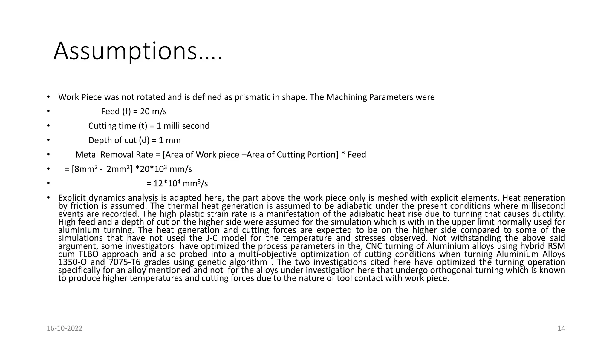 Assumptions….
• Work Piece was not rotated and is defined as prismatic in shape. The Machining Parameters were
• Feed (f) = 20 m/s
• Cutting time (t) = 1 milli second
• Depth of cut (d) = 1 mm
• Metal Removal Rate = [Area of Work piece –Area of Cutting Portion] * Feed
• = [8mm2 - 2mm2] *20*103 mm/s
• = 12*104 mm3/s
• Explicit dynamics analysis is adapted here, the part above the work piece only is meshed with explicit elements. Heat generation
by friction is assumed. The thermal heat generation is assumed to be adiabatic under the present conditions where millisecond
events are recorded. The high plastic strain rate is a manifestation of the adiabatic heat rise due to turning that causes ductility.
High feed and a depth of cut on the higher side were assumed for the simulation which is with in the upper limit normally used for
aluminium turning. The heat generation and cutting forces are expected to be on the higher side compared to some of the
simulations that have not used the J-C model for the temperature and stresses observed. Not withstanding the above said
argument, some investigators have optimized the process parameters in the, CNC turning of Aluminium alloys using hybrid RSM
cum TLBO approach and also probed into a multi-objective optimization of cutting conditions when turning Aluminium Alloys
1350-O and 7075-T6 grades using genetic algorithm . The two investigations cited here have optimized the turning operation
specifically for an alloy mentioned and not for the alloys under investigation here that undergo orthogonal turning which is known
to produce higher temperatures and cutting forces due to the nature of tool contact with work piece.
16-10-2022 14
 
