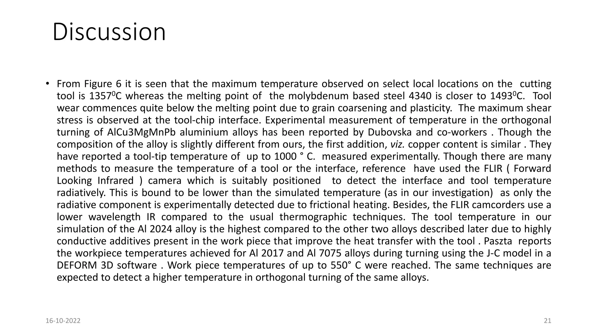 Discussion
• From Figure 6 it is seen that the maximum temperature observed on select local locations on the cutting
tool is 13570C whereas the melting point of the molybdenum based steel 4340 is closer to 14930C. Tool
wear commences quite below the melting point due to grain coarsening and plasticity. The maximum shear
stress is observed at the tool-chip interface. Experimental measurement of temperature in the orthogonal
turning of AlCu3MgMnPb aluminium alloys has been reported by Dubovska and co-workers . Though the
composition of the alloy is slightly different from ours, the first addition, viz. copper content is similar . They
have reported a tool-tip temperature of up to 1000 ° C. measured experimentally. Though there are many
methods to measure the temperature of a tool or the interface, reference have used the FLIR ( Forward
Looking Infrared ) camera which is suitably positioned to detect the interface and tool temperature
radiatively. This is bound to be lower than the simulated temperature (as in our investigation) as only the
radiative component is experimentally detected due to frictional heating. Besides, the FLIR camcorders use a
lower wavelength IR compared to the usual thermographic techniques. The tool temperature in our
simulation of the Al 2024 alloy is the highest compared to the other two alloys described later due to highly
conductive additives present in the work piece that improve the heat transfer with the tool . Paszta reports
the workpiece temperatures achieved for Al 2017 and Al 7075 alloys during turning using the J-C model in a
DEFORM 3D software . Work piece temperatures of up to 550° C were reached. The same techniques are
expected to detect a higher temperature in orthogonal turning of the same alloys.
16-10-2022 21
 