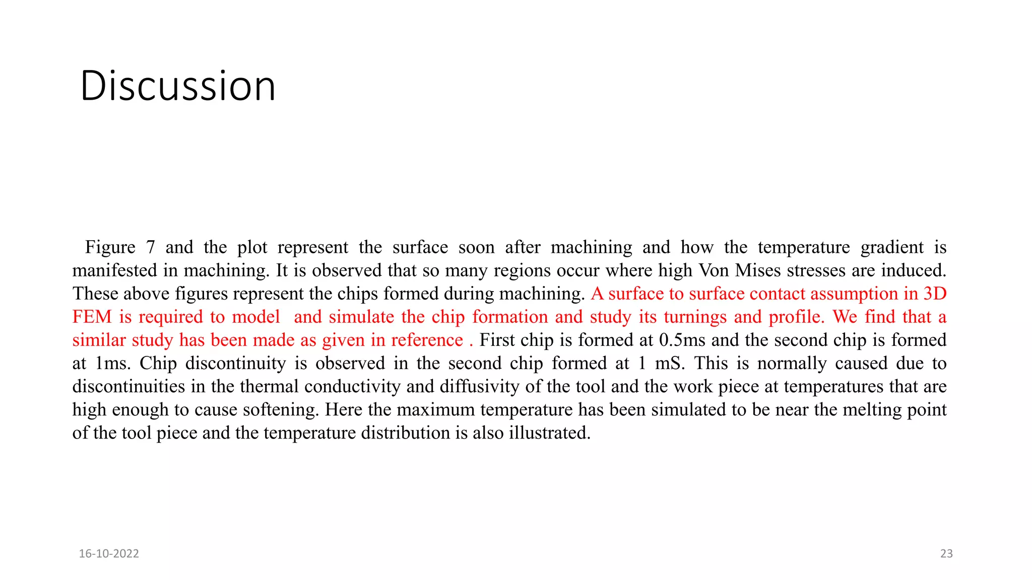 Discussion
Figure 7 and the plot represent the surface soon after machining and how the temperature gradient is
manifested in machining. It is observed that so many regions occur where high Von Mises stresses are induced.
These above figures represent the chips formed during machining. A surface to surface contact assumption in 3D
FEM is required to model and simulate the chip formation and study its turnings and profile. We find that a
similar study has been made as given in reference . First chip is formed at 0.5ms and the second chip is formed
at 1ms. Chip discontinuity is observed in the second chip formed at 1 mS. This is normally caused due to
discontinuities in the thermal conductivity and diffusivity of the tool and the work piece at temperatures that are
high enough to cause softening. Here the maximum temperature has been simulated to be near the melting point
of the tool piece and the temperature distribution is also illustrated.
16-10-2022 23
 