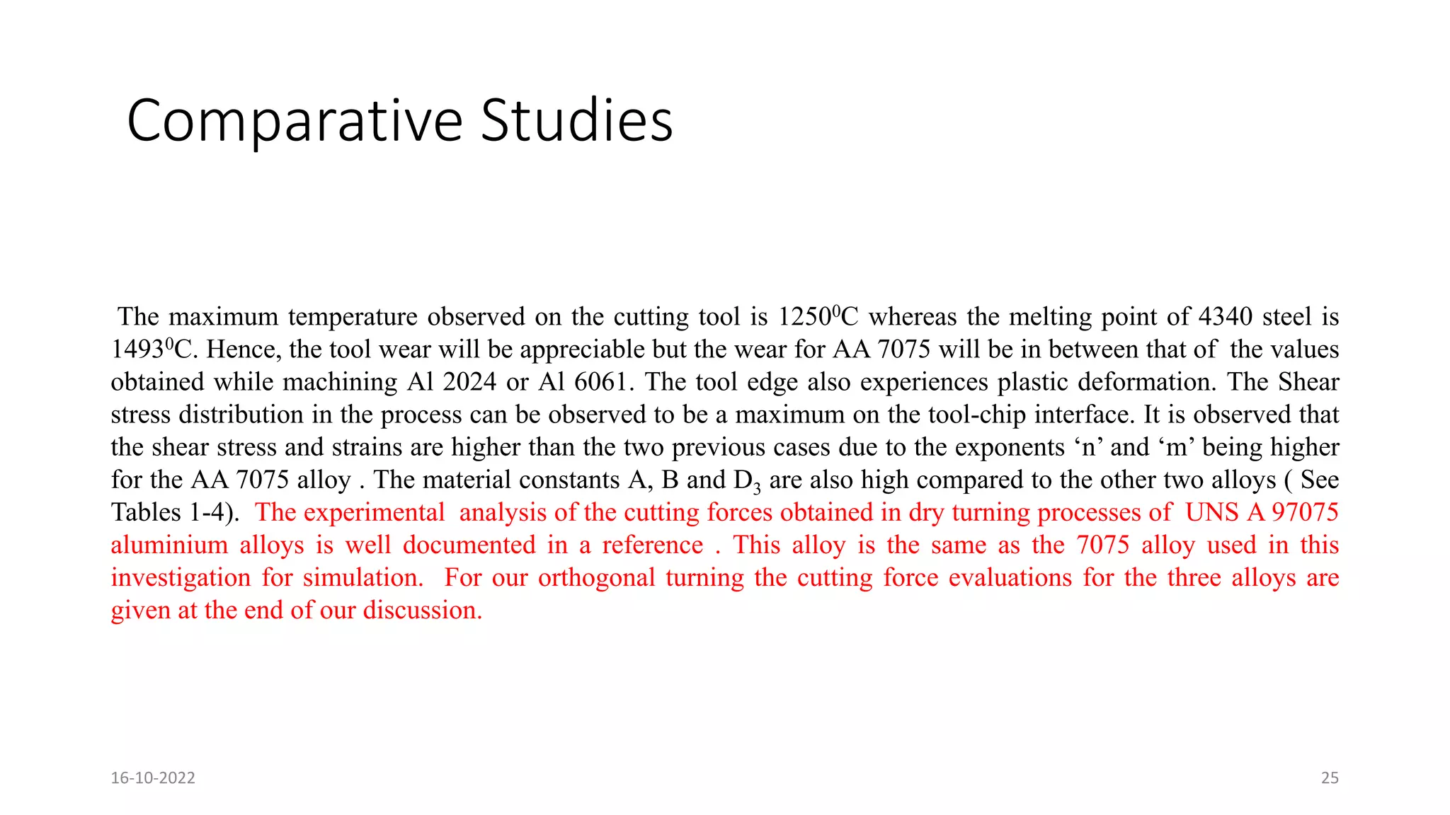 Comparative Studies
The maximum temperature observed on the cutting tool is 12500C whereas the melting point of 4340 steel is
14930C. Hence, the tool wear will be appreciable but the wear for AA 7075 will be in between that of the values
obtained while machining Al 2024 or Al 6061. The tool edge also experiences plastic deformation. The Shear
stress distribution in the process can be observed to be a maximum on the tool-chip interface. It is observed that
the shear stress and strains are higher than the two previous cases due to the exponents ‘n’ and ‘m’ being higher
for the AA 7075 alloy . The material constants A, B and D3 are also high compared to the other two alloys ( See
Tables 1-4). The experimental analysis of the cutting forces obtained in dry turning processes of UNS A 97075
aluminium alloys is well documented in a reference . This alloy is the same as the 7075 alloy used in this
investigation for simulation. For our orthogonal turning the cutting force evaluations for the three alloys are
given at the end of our discussion.
16-10-2022 25
 