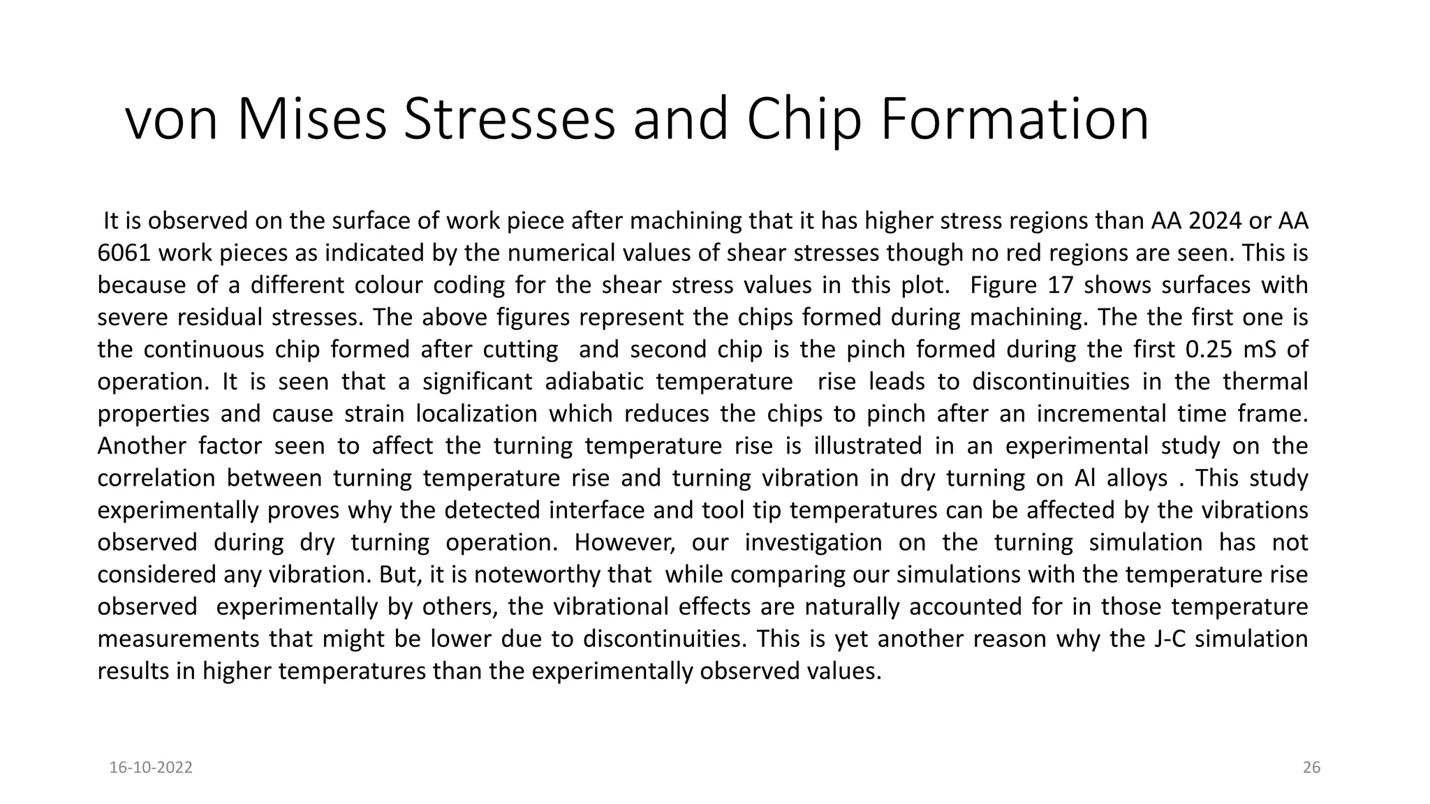 von Mises Stresses and Chip Formation
It is observed on the surface of work piece after machining that it has higher stress regions than AA 2024 or AA
6061 work pieces as indicated by the numerical values of shear stresses though no red regions are seen. This is
because of a different colour coding for the shear stress values in this plot. Figure 17 shows surfaces with
severe residual stresses. The above figures represent the chips formed during machining. The the first one is
the continuous chip formed after cutting and second chip is the pinch formed during the first 0.25 mS of
operation. It is seen that a significant adiabatic temperature rise leads to discontinuities in the thermal
properties and cause strain localization which reduces the chips to pinch after an incremental time frame.
Another factor seen to affect the turning temperature rise is illustrated in an experimental study on the
correlation between turning temperature rise and turning vibration in dry turning on Al alloys . This study
experimentally proves why the detected interface and tool tip temperatures can be affected by the vibrations
observed during dry turning operation. However, our investigation on the turning simulation has not
considered any vibration. But, it is noteworthy that while comparing our simulations with the temperature rise
observed experimentally by others, the vibrational effects are naturally accounted for in those temperature
measurements that might be lower due to discontinuities. This is yet another reason why the J-C simulation
results in higher temperatures than the experimentally observed values.
16-10-2022 26
 