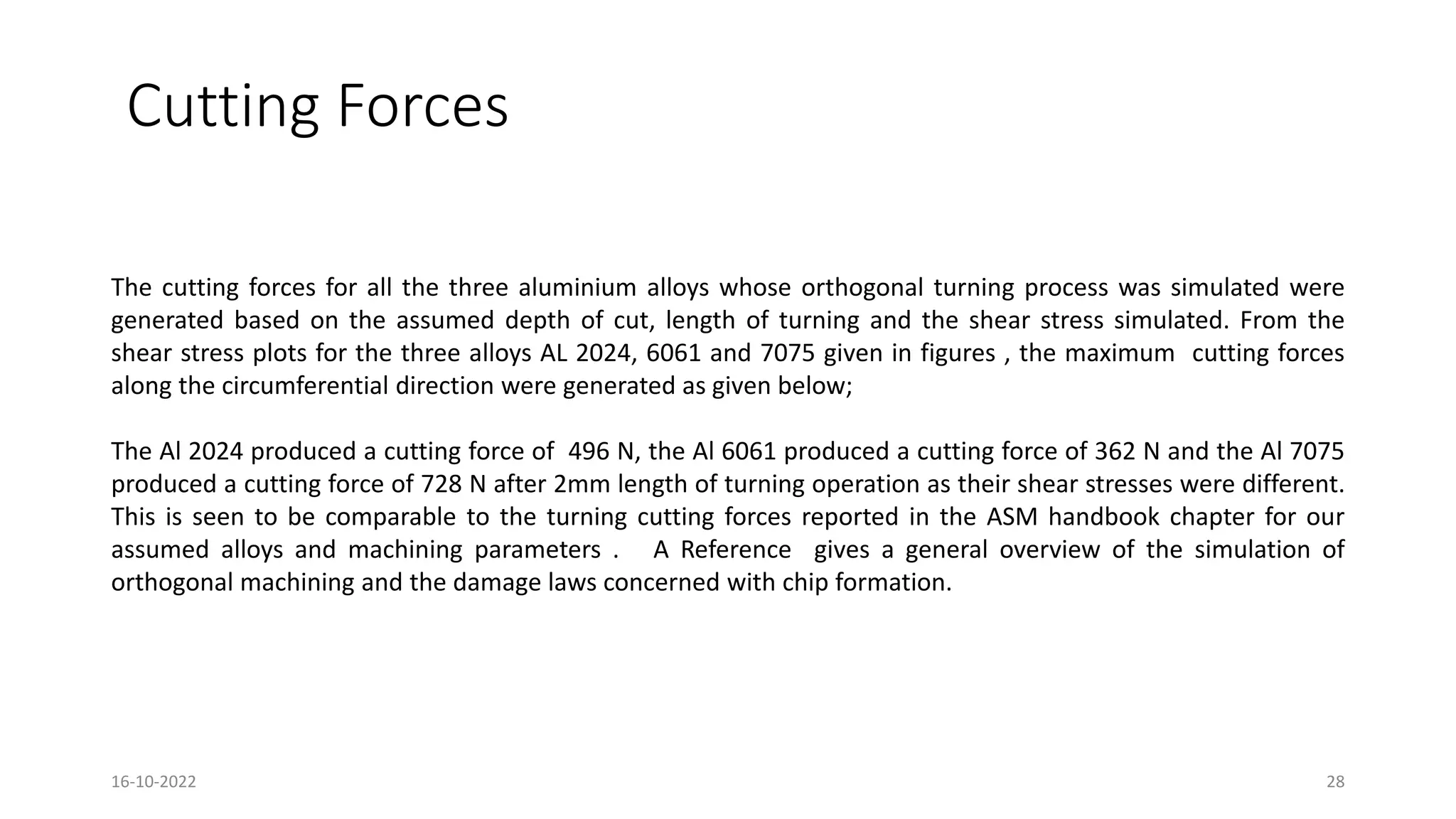 Cutting Forces
The cutting forces for all the three aluminium alloys whose orthogonal turning process was simulated were
generated based on the assumed depth of cut, length of turning and the shear stress simulated. From the
shear stress plots for the three alloys AL 2024, 6061 and 7075 given in figures , the maximum cutting forces
along the circumferential direction were generated as given below;
The Al 2024 produced a cutting force of 496 N, the Al 6061 produced a cutting force of 362 N and the Al 7075
produced a cutting force of 728 N after 2mm length of turning operation as their shear stresses were different.
This is seen to be comparable to the turning cutting forces reported in the ASM handbook chapter for our
assumed alloys and machining parameters . A Reference gives a general overview of the simulation of
orthogonal machining and the damage laws concerned with chip formation.
16-10-2022 28
 