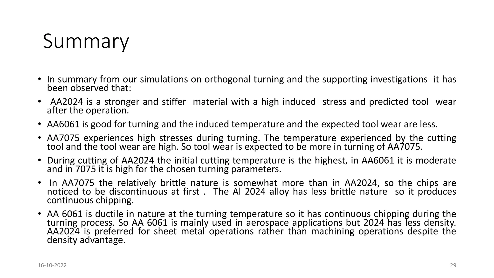 Summary
• In summary from our simulations on orthogonal turning and the supporting investigations it has
been observed that:
• AA2024 is a stronger and stiffer material with a high induced stress and predicted tool wear
after the operation.
• AA6061 is good for turning and the induced temperature and the expected tool wear are less.
• AA7075 experiences high stresses during turning. The temperature experienced by the cutting
tool and the tool wear are high. So tool wear is expected to be more in turning of AA7075.
• During cutting of AA2024 the initial cutting temperature is the highest, in AA6061 it is moderate
and in 7075 it is high for the chosen turning parameters.
• In AA7075 the relatively brittle nature is somewhat more than in AA2024, so the chips are
noticed to be discontinuous at first . The Al 2024 alloy has less brittle nature so it produces
continuous chipping.
• AA 6061 is ductile in nature at the turning temperature so it has continuous chipping during the
turning process. So AA 6061 is mainly used in aerospace applications but 2024 has less density.
AA2024 is preferred for sheet metal operations rather than machining operations despite the
density advantage.
16-10-2022 29
 