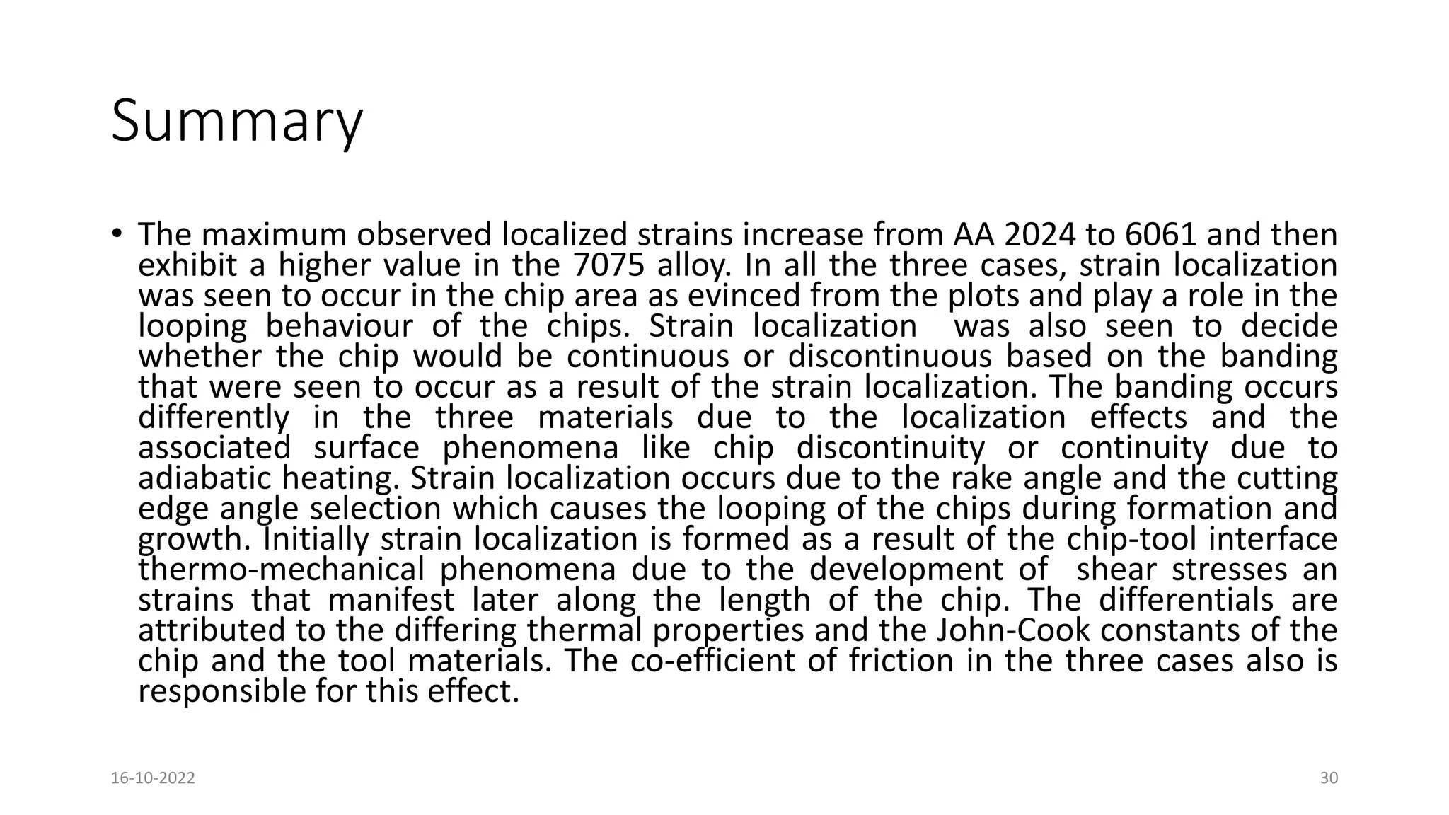 Summary
• The maximum observed localized strains increase from AA 2024 to 6061 and then
exhibit a higher value in the 7075 alloy. In all the three cases, strain localization
was seen to occur in the chip area as evinced from the plots and play a role in the
looping behaviour of the chips. Strain localization was also seen to decide
whether the chip would be continuous or discontinuous based on the banding
that were seen to occur as a result of the strain localization. The banding occurs
differently in the three materials due to the localization effects and the
associated surface phenomena like chip discontinuity or continuity due to
adiabatic heating. Strain localization occurs due to the rake angle and the cutting
edge angle selection which causes the looping of the chips during formation and
growth. Initially strain localization is formed as a result of the chip-tool interface
thermo-mechanical phenomena due to the development of shear stresses an
strains that manifest later along the length of the chip. The differentials are
attributed to the differing thermal properties and the John-Cook constants of the
chip and the tool materials. The co-efficient of friction in the three cases also is
responsible for this effect.
16-10-2022 30
 