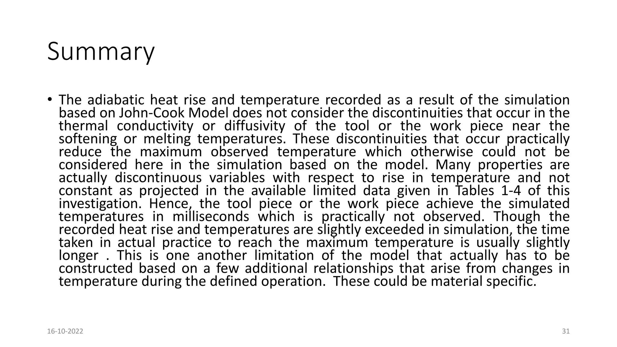 Summary
• The adiabatic heat rise and temperature recorded as a result of the simulation
based on John-Cook Model does not consider the discontinuities that occur in the
thermal conductivity or diffusivity of the tool or the work piece near the
softening or melting temperatures. These discontinuities that occur practically
reduce the maximum observed temperature which otherwise could not be
considered here in the simulation based on the model. Many properties are
actually discontinuous variables with respect to rise in temperature and not
constant as projected in the available limited data given in Tables 1-4 of this
investigation. Hence, the tool piece or the work piece achieve the simulated
temperatures in milliseconds which is practically not observed. Though the
recorded heat rise and temperatures are slightly exceeded in simulation, the time
taken in actual practice to reach the maximum temperature is usually slightly
longer . This is one another limitation of the model that actually has to be
constructed based on a few additional relationships that arise from changes in
temperature during the defined operation. These could be material specific.
16-10-2022 31
 