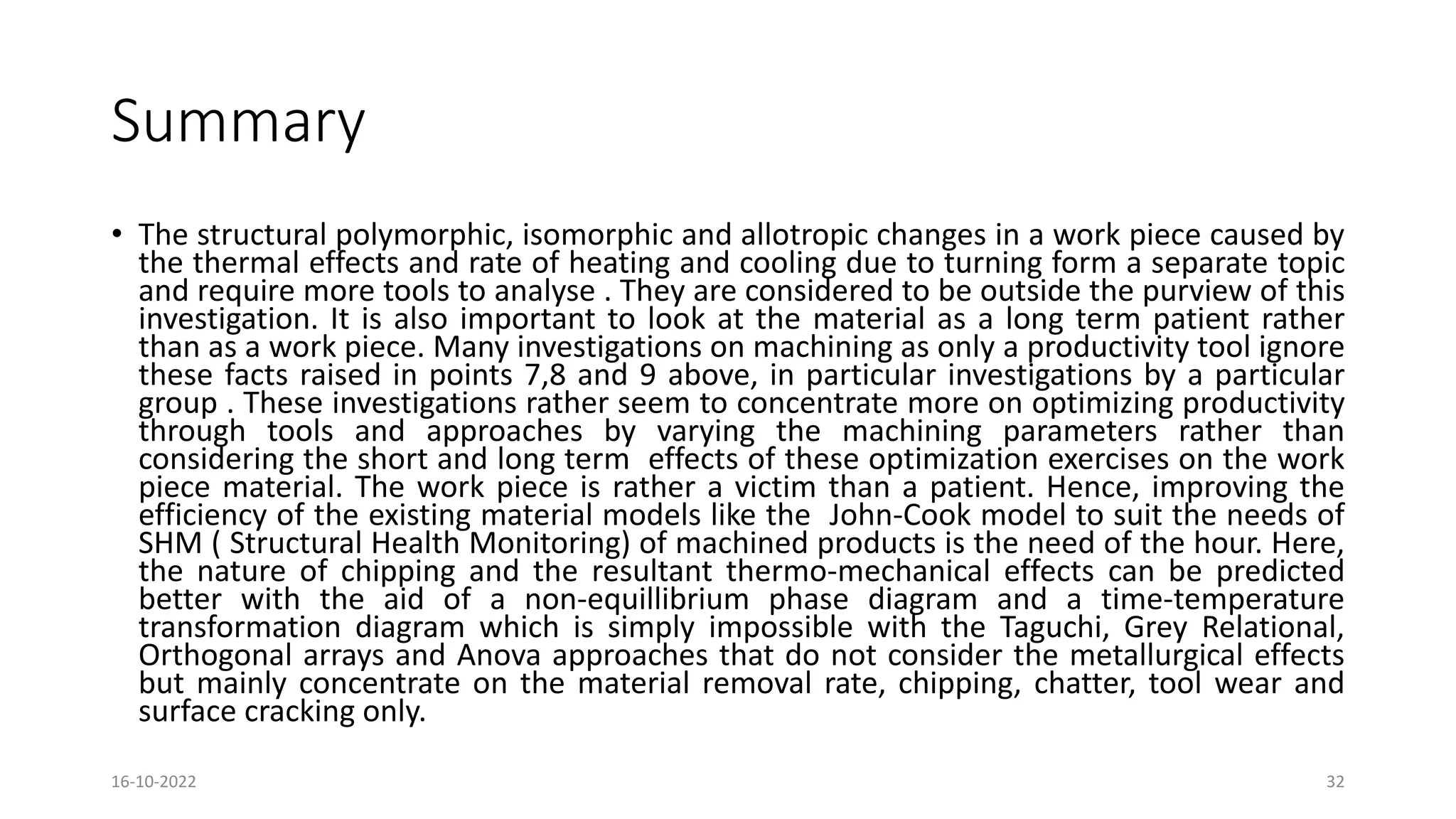 Summary
• The structural polymorphic, isomorphic and allotropic changes in a work piece caused by
the thermal effects and rate of heating and cooling due to turning form a separate topic
and require more tools to analyse . They are considered to be outside the purview of this
investigation. It is also important to look at the material as a long term patient rather
than as a work piece. Many investigations on machining as only a productivity tool ignore
these facts raised in points 7,8 and 9 above, in particular investigations by a particular
group . These investigations rather seem to concentrate more on optimizing productivity
through tools and approaches by varying the machining parameters rather than
considering the short and long term effects of these optimization exercises on the work
piece material. The work piece is rather a victim than a patient. Hence, improving the
efficiency of the existing material models like the John-Cook model to suit the needs of
SHM ( Structural Health Monitoring) of machined products is the need of the hour. Here,
the nature of chipping and the resultant thermo-mechanical effects can be predicted
better with the aid of a non-equillibrium phase diagram and a time-temperature
transformation diagram which is simply impossible with the Taguchi, Grey Relational,
Orthogonal arrays and Anova approaches that do not consider the metallurgical effects
but mainly concentrate on the material removal rate, chipping, chatter, tool wear and
surface cracking only.
16-10-2022 32
 