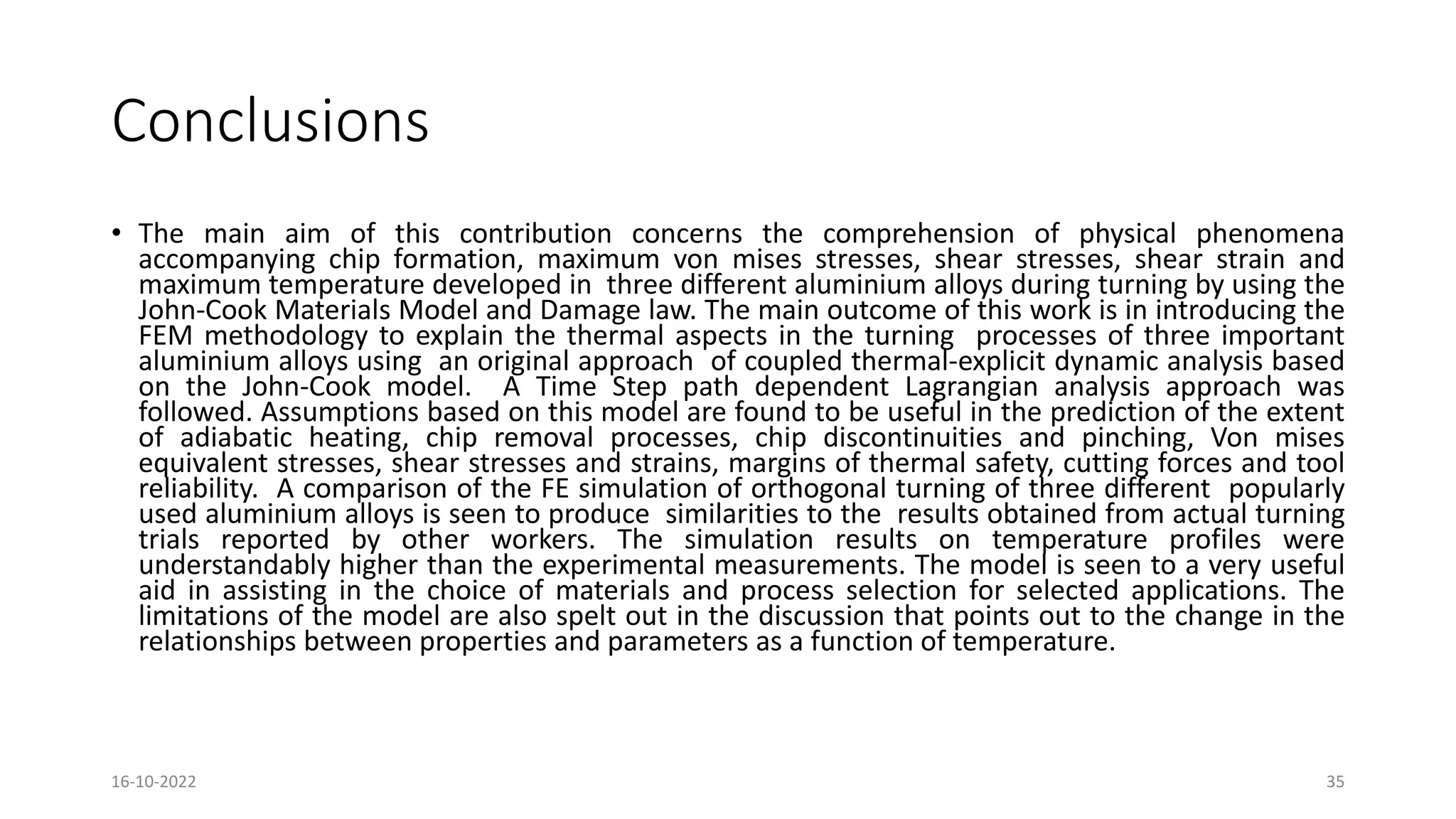 Conclusions
• The main aim of this contribution concerns the comprehension of physical phenomena
accompanying chip formation, maximum von mises stresses, shear stresses, shear strain and
maximum temperature developed in three different aluminium alloys during turning by using the
John-Cook Materials Model and Damage law. The main outcome of this work is in introducing the
FEM methodology to explain the thermal aspects in the turning processes of three important
aluminium alloys using an original approach of coupled thermal-explicit dynamic analysis based
on the John-Cook model. A Time Step path dependent Lagrangian analysis approach was
followed. Assumptions based on this model are found to be useful in the prediction of the extent
of adiabatic heating, chip removal processes, chip discontinuities and pinching, Von mises
equivalent stresses, shear stresses and strains, margins of thermal safety, cutting forces and tool
reliability. A comparison of the FE simulation of orthogonal turning of three different popularly
used aluminium alloys is seen to produce similarities to the results obtained from actual turning
trials reported by other workers. The simulation results on temperature profiles were
understandably higher than the experimental measurements. The model is seen to a very useful
aid in assisting in the choice of materials and process selection for selected applications. The
limitations of the model are also spelt out in the discussion that points out to the change in the
relationships between properties and parameters as a function of temperature.
16-10-2022 35
 