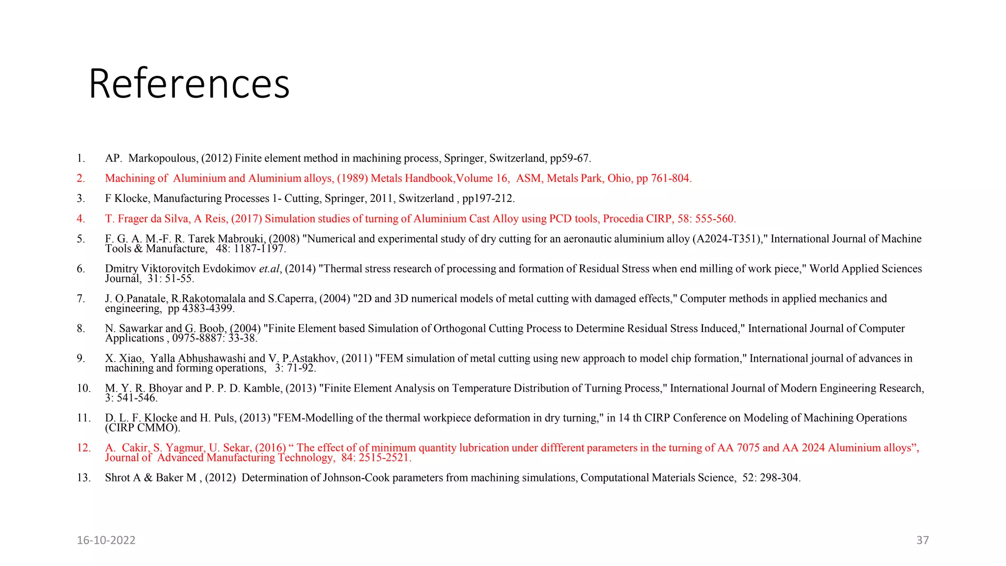 References
1. AP. Markopoulous, (2012) Finite element method in machining process, Springer, Switzerland, pp59-67.
2. Machining of Aluminium and Aluminium alloys, (1989) Metals Handbook,Volume 16, ASM, Metals Park, Ohio, pp 761-804.
3. F Klocke, Manufacturing Processes 1- Cutting, Springer, 2011, Switzerland , pp197-212.
4. T. Frager da Silva, A Reis, (2017) Simulation studies of turning of Aluminium Cast Alloy using PCD tools, Procedia CIRP, 58: 555-560.
5. F. G. A. M.-F. R. Tarek Mabrouki, (2008) "Numerical and experimental study of dry cutting for an aeronautic aluminium alloy (A2024-T351)," International Journal of Machine
Tools & Manufacture, 48: 1187-1197.
6. Dmitry Viktorovitch Evdokimov et.al, (2014) "Thermal stress research of processing and formation of Residual Stress when end milling of work piece," World Applied Sciences
Journal, 31: 51-55.
7. J. O.Panatale, R.Rakotomalala and S.Caperra, (2004) "2D and 3D numerical models of metal cutting with damaged effects," Computer methods in applied mechanics and
engineering, pp 4383-4399.
8. N. Sawarkar and G. Boob, (2004) "Finite Element based Simulation of Orthogonal Cutting Process to Determine Residual Stress Induced," International Journal of Computer
Applications , 0975-8887: 33-38.
9. X. Xiao, Yalla Abhushawashi and V. P.Astakhov, (2011) "FEM simulation of metal cutting using new approach to model chip formation," International journal of advances in
machining and forming operations, 3: 71-92.
10. M. Y. R. Bhoyar and P. P. D. Kamble, (2013) "Finite Element Analysis on Temperature Distribution of Turning Process," International Journal of Modern Engineering Research,
3: 541-546.
11. D. L. F. Klocke and H. Puls, (2013) "FEM-Modelling of the thermal workpiece deformation in dry turning," in 14 th CIRP Conference on Modeling of Machining Operations
(CIRP CMMO).
12. A. Cakir, S. Yagmur, U. Sekar, (2016) “ The effect of of minimum quantity lubrication under diffferent parameters in the turning of AA 7075 and AA 2024 Aluminium alloys”,
Journal of Advanced Manufacturing Technology, 84: 2515-2521.
13. Shrot A & Baker M , (2012) Determination of Johnson-Cook parameters from machining simulations, Computational Materials Science, 52: 298-304.
16-10-2022 37
 