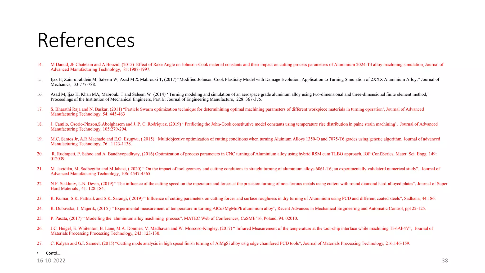 References
14. M Daoud, JF Chatelain and A.Bouzid, (2015) Effect of Rake Angle on Johnson-Cook material constants and their impact on cutting process parameters of Aluminium 2024-T3 alloy machining simulation, Journal of
Advanced Manufacturing Technology, 81:1987-1997.
15. Ijaz H, Zain-ul-abdein M, Saleem W, Asad M & Mabrouki T, (2017) “Modified Johnson-Cook Plasticity Model with Damage Evolution: Application to Turning Simulation of 2XXX Aluminium Alloy,” Journal of
Mechanics, 33:777-788.
16. Asad M, Ijaz H, Khan MA, Mabrouki T and Saleem W (2014) ‘ Turning modeling and simulation of an aerospace grade aluminum alloy using two-dimensional and three-dimensional finite element method,”
Proceedings of the Institution of Mechanical Engineers, Part B: Journal of Engineering Manufacture, 228: 367-375.
17. S. Bharathi Raja and N. Baskar, (2011) “Particle Swarm optimization technique for determinining optimal machining parameters of different workpiece materials in turning operation’, Journal of Advanced
Manufacturing Technology, 54: 445-463
18. J. Camilo, Osorio-Pinzon,S.Abolghasem and J. P. C. Rodriquez, (2019) ‘ Predicting the John-Cook constitutive model constants using temperature rise distribution in palne strain machining’, Journal of Advanced
Manufacturing Technology, 105:279-294.
19. M.C. Santos Jr, A.R Machado and E.O. Ezugwu, ( 2015) ‘ Multiobjective optimization of cutting conditions when turning Aluinium Alloys 1350-O and 7075-T6 grades using genetic algorithm, Journal of advanced
Manufacturing Technology, 76 : 1123-1138.
20. R. Rudrapati, P. Sahoo and A. Bandhyopadhyay, (2016) Optimization of process parameters in CNC turning of Aluminium alloy using hybrid RSM cum TLBO approach, IOP Conf.Series, Mater. Sci. Engg. 149:
012039.
21. M. Javidika, M. Sadhegifar and M Jahazi, ( 2020) “ On the impact of tool geomery and cutting conditions in straight turning of aluminium alloys 6061-T6; an experimentally validaterd numerical study”, Journal of
Advanced Manufacuring Technology, 106: 4547-4565.
22. N.F. Stakhniv, L.N. Devin, (2019) “ The influence of the cutting speed on the mperature and forces at the precision turning of non-ferrous metals using cutters with round diamond hard-alloyed plates”, Journal of Super
Hard Materials , 41: 128-184.
23. R. Kumar, S.K. Pattnaik and S.K. Sarangi, ( 2019) “ Influence of cutting parameters on cutting forces and surface roughness in dry turning of Aluminium using PCD and different coated steels”, Sadhana, 44:186.
24. R. Dubovska, J. Majerik, (2015 ) “ Experimental measurement of temperature in turning AlCu3MgMnPb aluminium alloy”, Recent Advances in Mechanical Engineering and Automatic Control, pp122-125.
25. P. Paszta, (2017) “ Modelling the aluminium alloy machining process”, MATEC Web of Conferences, CoSME’16, Poland, 94: 02010.
26. J.C. Heigel, E. Whitenton, B. Lane, M.A. Donmez, V. Madhavan and W. Moscoso-Kingley, (2017) “ Infrared Measurement of the temperature at the tool-chip interface while machining Ti-6Al-4V”, Journal of
Materials Processing Processing Technology, 243: 123-130.
27. C. Kalyan and G.I. Samuel, (2015) “Cutting mode analysis in high speed finish turning of AlMgSi alloy usig edge chamfered PCD tools”, Journal of Materials Processing Technology, 216:146-159.
• Contd….
16-10-2022 38
 