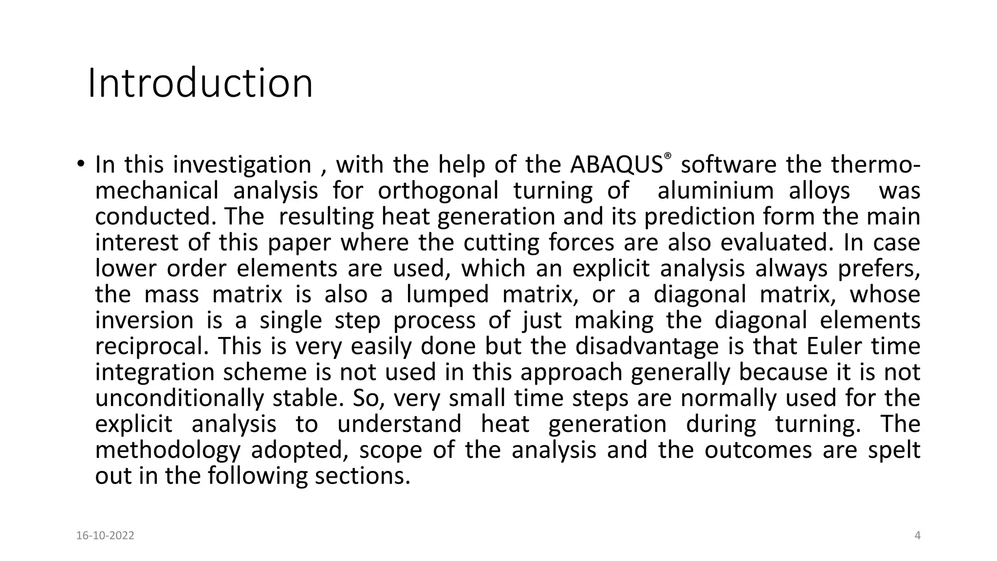 Introduction
• In this investigation , with the help of the ABAQUS® software the thermo-
mechanical analysis for orthogonal turning of aluminium alloys was
conducted. The resulting heat generation and its prediction form the main
interest of this paper where the cutting forces are also evaluated. In case
lower order elements are used, which an explicit analysis always prefers,
the mass matrix is also a lumped matrix, or a diagonal matrix, whose
inversion is a single step process of just making the diagonal elements
reciprocal. This is very easily done but the disadvantage is that Euler time
integration scheme is not used in this approach generally because it is not
unconditionally stable. So, very small time steps are normally used for the
explicit analysis to understand heat generation during turning. The
methodology adopted, scope of the analysis and the outcomes are spelt
out in the following sections.
16-10-2022 4
 