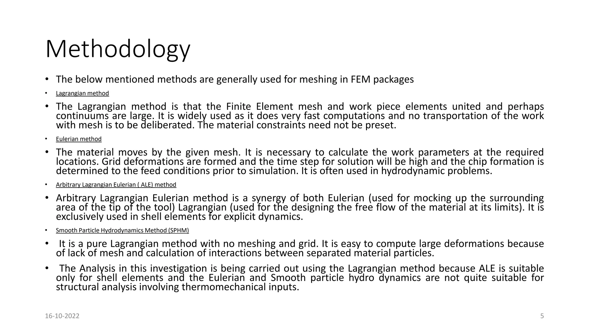 Methodology
• The below mentioned methods are generally used for meshing in FEM packages
• Lagrangian method
• The Lagrangian method is that the Finite Element mesh and work piece elements united and perhaps
continuums are large. It is widely used as it does very fast computations and no transportation of the work
with mesh is to be deliberated. The material constraints need not be preset.
• Eulerian method
• The material moves by the given mesh. It is necessary to calculate the work parameters at the required
locations. Grid deformations are formed and the time step for solution will be high and the chip formation is
determined to the feed conditions prior to simulation. It is often used in hydrodynamic problems.
• Arbitrary Lagrangian Eulerian ( ALE) method
• Arbitrary Lagrangian Eulerian method is a synergy of both Eulerian (used for mocking up the surrounding
area of the tip of the tool) Lagrangian (used for the designing the free flow of the material at its limits). It is
exclusively used in shell elements for explicit dynamics.
• Smooth Particle Hydrodynamics Method (SPHM)
• It is a pure Lagrangian method with no meshing and grid. It is easy to compute large deformations because
of lack of mesh and calculation of interactions between separated material particles.
• The Analysis in this investigation is being carried out using the Lagrangian method because ALE is suitable
only for shell elements and the Eulerian and Smooth particle hydro dynamics are not quite suitable for
structural analysis involving thermomechanical inputs.
16-10-2022 5
 