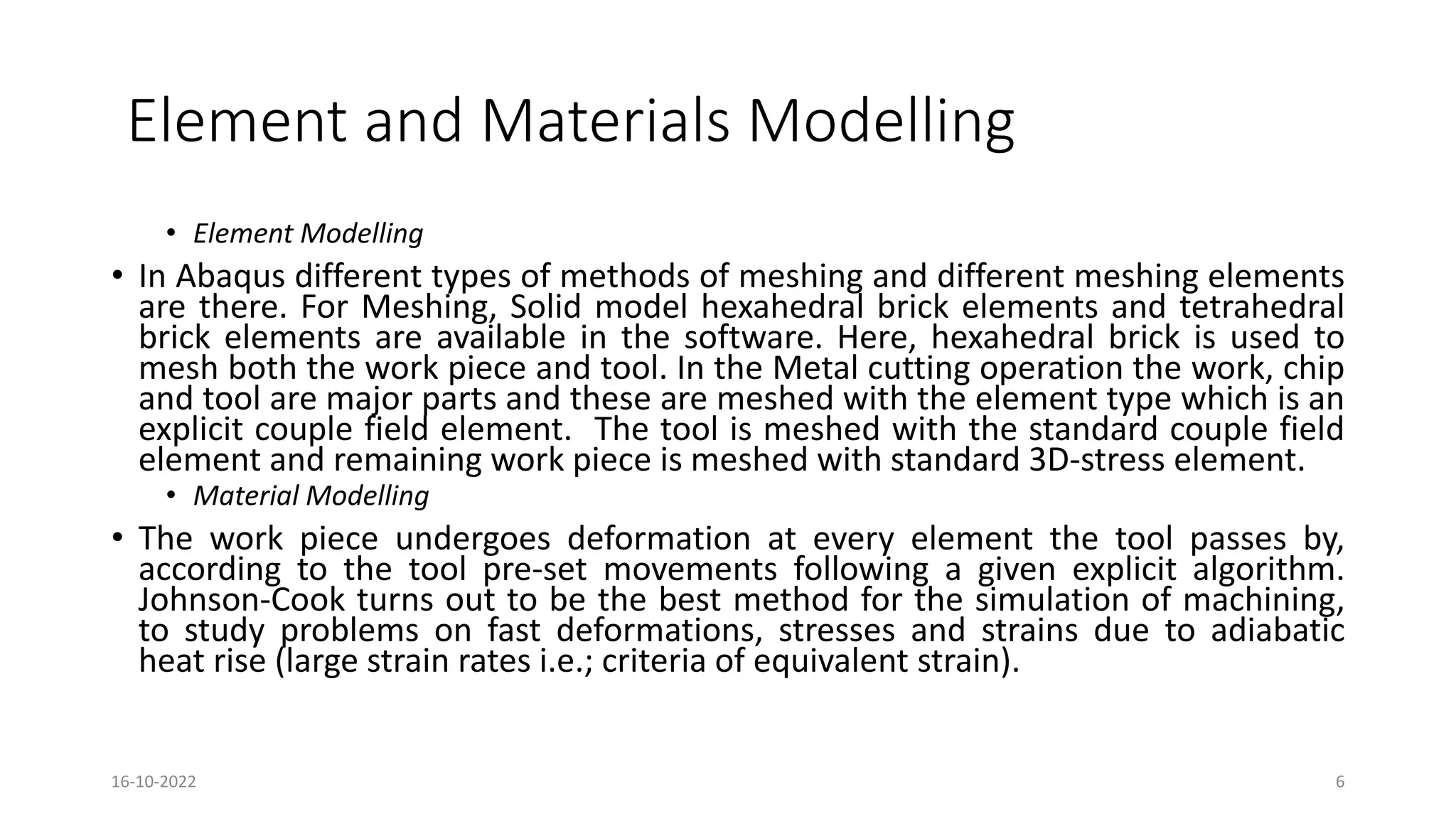 Element and Materials Modelling
• Element Modelling
• In Abaqus different types of methods of meshing and different meshing elements
are there. For Meshing, Solid model hexahedral brick elements and tetrahedral
brick elements are available in the software. Here, hexahedral brick is used to
mesh both the work piece and tool. In the Metal cutting operation the work, chip
and tool are major parts and these are meshed with the element type which is an
explicit couple field element. The tool is meshed with the standard couple field
element and remaining work piece is meshed with standard 3D-stress element.
• Material Modelling
• The work piece undergoes deformation at every element the tool passes by,
according to the tool pre-set movements following a given explicit algorithm.
Johnson-Cook turns out to be the best method for the simulation of machining,
to study problems on fast deformations, stresses and strains due to adiabatic
heat rise (large strain rates i.e.; criteria of equivalent strain).
16-10-2022 6
 