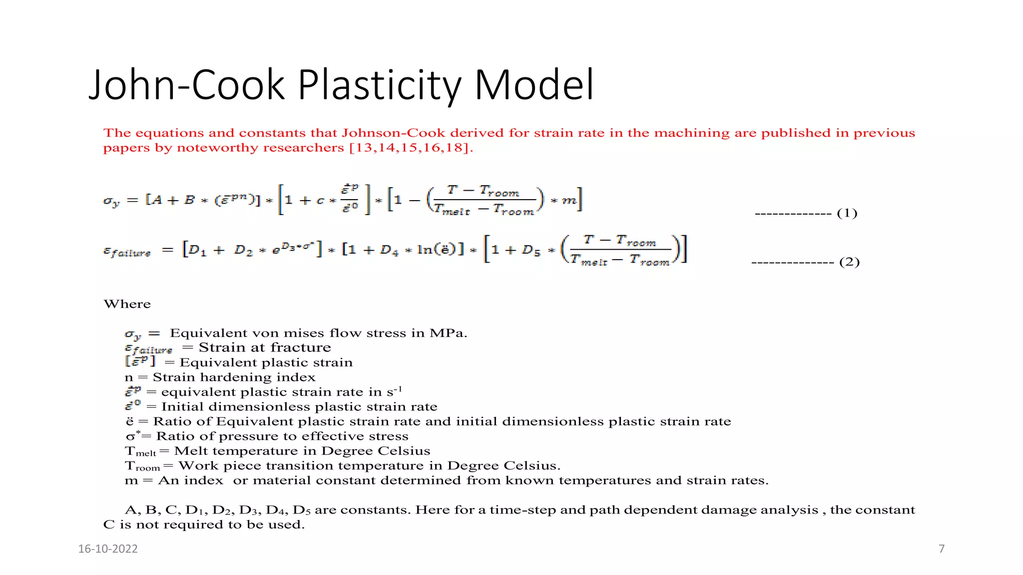 John-Cook Plasticity Model
The equations and constants that Johnson-Cook derived for strain rate in the machining are published in previous
papers by noteworthy researchers [13,14,15,16,18].
------------- (1)
-------------- (2)
Where
Equivalent von mises flow stress in MPa.
= Strain at fracture
= Equivalent plastic strain
n = Strain hardening index
= equivalent plastic strain rate in s-1
= Initial dimensionless plastic strain rate
ё = Ratio of Equivalent plastic strain rate and initial dimensionless plastic strain rate
σ*
= Ratio of pressure to effective stress
Tmelt = Melt temperature in Degree Celsius
Troom = Work piece transition temperature in Degree Celsius.
m = An index or material constant determined from known temperatures and strain rates.
A, B, C, D1, D2, D3, D4, D5 are constants. Here for a time-step and path dependent damage analysis , the constant
C is not required to be used.
16-10-2022 7
 