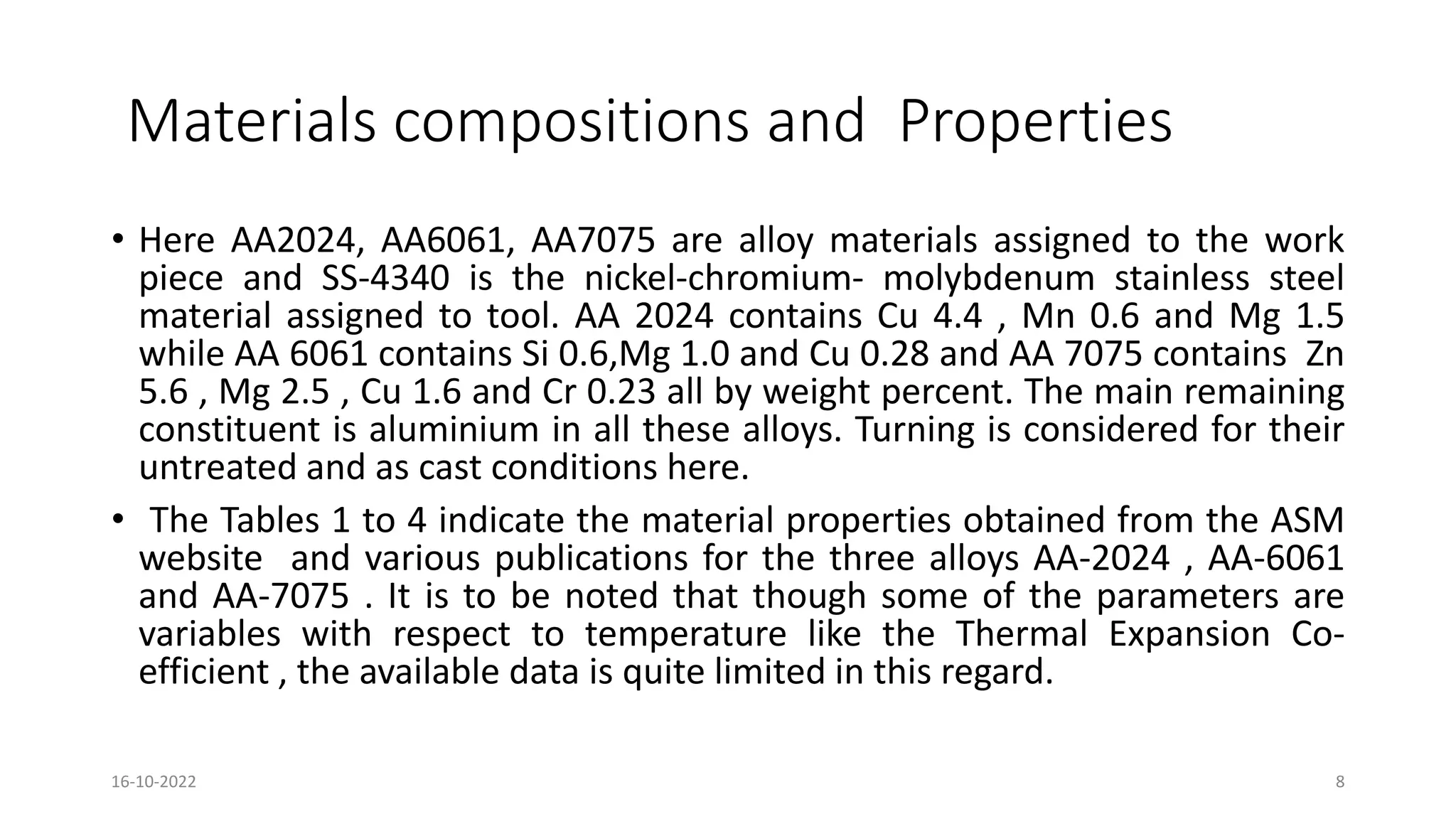 Materials compositions and Properties
• Here AA2024, AA6061, AA7075 are alloy materials assigned to the work
piece and SS-4340 is the nickel-chromium- molybdenum stainless steel
material assigned to tool. AA 2024 contains Cu 4.4 , Mn 0.6 and Mg 1.5
while AA 6061 contains Si 0.6,Mg 1.0 and Cu 0.28 and AA 7075 contains Zn
5.6 , Mg 2.5 , Cu 1.6 and Cr 0.23 all by weight percent. The main remaining
constituent is aluminium in all these alloys. Turning is considered for their
untreated and as cast conditions here.
• The Tables 1 to 4 indicate the material properties obtained from the ASM
website and various publications for the three alloys AA-2024 , AA-6061
and AA-7075 . It is to be noted that though some of the parameters are
variables with respect to temperature like the Thermal Expansion Co-
efficient , the available data is quite limited in this regard.
16-10-2022 8
 