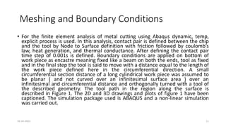 Meshing and Boundary Conditions
• For the finite element analysis of metal cutting using Abaqus dynamic, temp,
explicit process is used. In this analysis, contact pair is defined between the chip
and the tool by Node to Surface definition with friction followed by coulomb’s
law, heat generation, and thermal conductance. After defining the contact pair
time step of 0.001s is defined. Boundary conditions are applied on bottom of
work piece as encastre meaning fixed like a beam on both the ends, tool as fixed
and in the final step the tool is said to move with a distance equal to the length of
the work piece defined here in the circumferential direction. A small
circumferential section distance of a long cylindrical work piece was assumed to
be planar ( and not curved over an infinitesimal surface area ) over an
infinitesimal and circumferential distance and orthogonally turned with a tool of
the described geometry. The tool path in the region along the surface is
described in Figure 1. The 2D and 3D drawings and plots of figure 1 have been
captioned. The simulation package used is ABAQUS and a non-linear simulation
was carried out.
16-10-2022 11
 