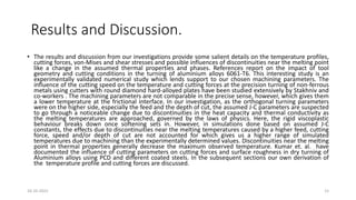 Results and Discussion.
• The results and discussion from our investigations provide some salient details on the temperature profiles,
cutting forces, von-Mises and shear stresses and possible influences of discontinuities near the melting point
like a change in the assumed thermal properties and phases. References report on the impact of tool
geometry and cutting conditions in the turning of aluminium alloys 6061-T6. This interesting study is an
experimentally validated numerical study which lends support to our chosen machining parameters. The
influence of the cutting speed on the temperature and cutting forces at the precision turning of non-ferrous
metals using cutters with round diamond hard-alloyed plates have been studied extensively by Stakhniv and
co-workers . The machining parameters are not comparable in the precise sense, however, which gives them
a lower temperature at the frictional interface. In our investigation, as the orthogonal turning parameters
were on the higher side, especially the feed and the depth of cut, the assumed J-C parameters are suspected
to go through a noticeable change due to discontinuities in the heat capacity and thermal conductivity as
the melting temperatures are approached, governed by the laws of physics. Here, the rigid viscoplastic
behaviour breaks down once softening sets in. However, in simulations done based on assumed J-C
constants, the effects due to discontinuities near the melting temperatures caused by a higher feed, cutting
force, speed and/or depth of cut are not accounted for which gives us a higher range of simulated
temperatures due to machining than the experimentally determined values. Discontinuities near the melting
point in thermal properties generally decrease the maximum observed temperature. Kumar et. al. have
documented the influence of cutting parameters on cutting forces and surface roughness in dry turning of
Aluminium alloys using PCD and different coated steels. In the subsequent sections our own derivation of
the temperature profile and cutting forces are discussed.
16-10-2022 15
 