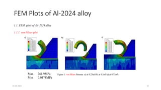 FEM Plots of Al-2024 alloy
1.1. FEM plots of AA-2024 alloy
1.1.1. von-Mises plot
Figure 1: von Mises Stresses a) at 0.25mS b) at 0.5mS c) at 0.75mS
Max 761.9MPa
Min 0.0471MPa
16-10-2022 16
 