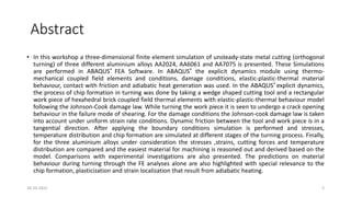 Abstract
• In this workshop a three-dimensional finite element simulation of unsteady-state metal cutting (orthogonal
turning) of three different aluminium alloys AA2024, AA6061 and AA7075 is presented. These Simulations
are performed in ABAQUS® FEA Software. In ABAQUS® the explicit dynamics module using thermo-
mechanical coupled field elements and conditions, damage conditions, elastic-plastic-thermal material
behaviour, contact with friction and adiabatic heat generation was used. In the ABAQUS® explicit dynamics,
the process of chip formation in turning was done by taking a wedge shaped cutting tool and a rectangular
work piece of hexahedral brick coupled field thermal elements with elastic-plastic-thermal behaviour model
following the Johnson-Cook damage law. While turning the work piece it is seen to undergo a crack opening
behaviour in the failure mode of shearing. For the damage conditions the Johnson-cook damage law is taken
into account under uniform strain rate conditions. Dynamic friction between the tool and work piece is in a
tangential direction. After applying the boundary conditions simulation is performed and stresses,
temperature distribution and chip formation are simulated at different stages of the turning process. Finally,
for the three aluminium alloys under consideration the stresses ,strains, cutting forces and temperature
distribution are compared and the easiest material for machining is reasoned out and derived based on the
model. Comparisons with experimental investigations are also presented. The predictions on material
behaviour during turning through the FE analyses alone are also highlighted with special relevance to the
chip formation, plasticization and strain localization that result from adiabatic heating.
16-10-2022 2
 