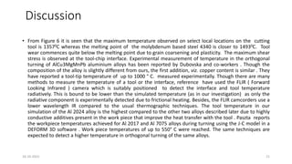 Discussion
• From Figure 6 it is seen that the maximum temperature observed on select local locations on the cutting
tool is 13570C whereas the melting point of the molybdenum based steel 4340 is closer to 14930C. Tool
wear commences quite below the melting point due to grain coarsening and plasticity. The maximum shear
stress is observed at the tool-chip interface. Experimental measurement of temperature in the orthogonal
turning of AlCu3MgMnPb aluminium alloys has been reported by Dubovska and co-workers . Though the
composition of the alloy is slightly different from ours, the first addition, viz. copper content is similar . They
have reported a tool-tip temperature of up to 1000 ° C. measured experimentally. Though there are many
methods to measure the temperature of a tool or the interface, reference have used the FLIR ( Forward
Looking Infrared ) camera which is suitably positioned to detect the interface and tool temperature
radiatively. This is bound to be lower than the simulated temperature (as in our investigation) as only the
radiative component is experimentally detected due to frictional heating. Besides, the FLIR camcorders use a
lower wavelength IR compared to the usual thermographic techniques. The tool temperature in our
simulation of the Al 2024 alloy is the highest compared to the other two alloys described later due to highly
conductive additives present in the work piece that improve the heat transfer with the tool . Paszta reports
the workpiece temperatures achieved for Al 2017 and Al 7075 alloys during turning using the J-C model in a
DEFORM 3D software . Work piece temperatures of up to 550° C were reached. The same techniques are
expected to detect a higher temperature in orthogonal turning of the same alloys.
16-10-2022 21
 