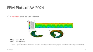 FEM Plots of AA 2024
1.1.1. von- Mises Stress and Chip Formation
Figure 1 a) von Mises Stress distribution on surface of workpiece after machining b) chip formed at 0.5mS c) chip formed at 1mS
Max 554.2MPa
Min 0.0632MPa
16-10-2022 22
 