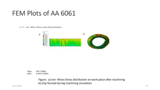 FEM Plots of AA 6061
1.1.1. von- Mises Stress and chip formation
Max 405.3MPa
Min 0.09315MPa
Figure : a) von- Mises Stress distribution on work piece after machining
b) chip formed during machining simulation
16-10-2022 24
 