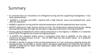 Summary
• In summary from our simulations on orthogonal turning and the supporting investigations it has
been observed that:
• AA2024 is a stronger and stiffer material with a high induced stress and predicted tool wear
after the operation.
• AA6061 is good for turning and the induced temperature and the expected tool wear are less.
• AA7075 experiences high stresses during turning. The temperature experienced by the cutting
tool and the tool wear are high. So tool wear is expected to be more in turning of AA7075.
• During cutting of AA2024 the initial cutting temperature is the highest, in AA6061 it is moderate
and in 7075 it is high for the chosen turning parameters.
• In AA7075 the relatively brittle nature is somewhat more than in AA2024, so the chips are
noticed to be discontinuous at first . The Al 2024 alloy has less brittle nature so it produces
continuous chipping.
• AA 6061 is ductile in nature at the turning temperature so it has continuous chipping during the
turning process. So AA 6061 is mainly used in aerospace applications but 2024 has less density.
AA2024 is preferred for sheet metal operations rather than machining operations despite the
density advantage.
16-10-2022 29
 