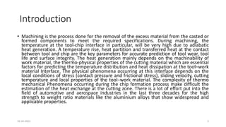 Introduction
• Machining is the process done for the removal of the excess material from the casted or
formed components to meet the required specifications. During machining, the
temperature at the tool-chip interface in particular, will be very high due to adiabatic
heat generation. A temperature rise, heat partition and transferred heat at the contact
between tool and chip are the key parameters for accurate prediction of tool wear, tool
life and surface integrity. The heat generation mainly depends on the machinability of
work material, the thermo-physical properties of the cutting material which are essential
factors for predicting the temperature distribution and heat dissipation at the tool–work
material Interface. The physical phenomena occurring at this interface depends on the
local conditions of stress (contact pressure and frictional stress), sliding velocity, cutting
temperature and local properties of the tool–work material. The complexity of thermo
mechanical Phenomena occurring during the chip formation process make difficult the
estimation of the heat exchange at the cutting zone. There is a lot of effort put into the
field of automotive and aerospace industries in the last three decades for the high
strength to weight ratio materials like the aluminium alloys that show widespread and
applicable properties.
16-10-2022 3
 