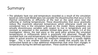 Summary
• The adiabatic heat rise and temperature recorded as a result of the simulation
based on John-Cook Model does not consider the discontinuities that occur in the
thermal conductivity or diffusivity of the tool or the work piece near the
softening or melting temperatures. These discontinuities that occur practically
reduce the maximum observed temperature which otherwise could not be
considered here in the simulation based on the model. Many properties are
actually discontinuous variables with respect to rise in temperature and not
constant as projected in the available limited data given in Tables 1-4 of this
investigation. Hence, the tool piece or the work piece achieve the simulated
temperatures in milliseconds which is practically not observed. Though the
recorded heat rise and temperatures are slightly exceeded in simulation, the time
taken in actual practice to reach the maximum temperature is usually slightly
longer . This is one another limitation of the model that actually has to be
constructed based on a few additional relationships that arise from changes in
temperature during the defined operation. These could be material specific.
16-10-2022 31
 
