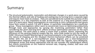 Summary
• The structural polymorphic, isomorphic and allotropic changes in a work piece caused by
the thermal effects and rate of heating and cooling due to turning form a separate topic
and require more tools to analyse . They are considered to be outside the purview of this
investigation. It is also important to look at the material as a long term patient rather
than as a work piece. Many investigations on machining as only a productivity tool ignore
these facts raised in points 7,8 and 9 above, in particular investigations by a particular
group . These investigations rather seem to concentrate more on optimizing productivity
through tools and approaches by varying the machining parameters rather than
considering the short and long term effects of these optimization exercises on the work
piece material. The work piece is rather a victim than a patient. Hence, improving the
efficiency of the existing material models like the John-Cook model to suit the needs of
SHM ( Structural Health Monitoring) of machined products is the need of the hour. Here,
the nature of chipping and the resultant thermo-mechanical effects can be predicted
better with the aid of a non-equillibrium phase diagram and a time-temperature
transformation diagram which is simply impossible with the Taguchi, Grey Relational,
Orthogonal arrays and Anova approaches that do not consider the metallurgical effects
but mainly concentrate on the material removal rate, chipping, chatter, tool wear and
surface cracking only.
16-10-2022 32
 