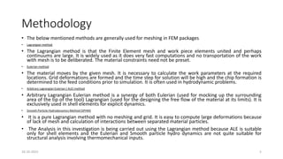 Methodology
• The below mentioned methods are generally used for meshing in FEM packages
• Lagrangian method
• The Lagrangian method is that the Finite Element mesh and work piece elements united and perhaps
continuums are large. It is widely used as it does very fast computations and no transportation of the work
with mesh is to be deliberated. The material constraints need not be preset.
• Eulerian method
• The material moves by the given mesh. It is necessary to calculate the work parameters at the required
locations. Grid deformations are formed and the time step for solution will be high and the chip formation is
determined to the feed conditions prior to simulation. It is often used in hydrodynamic problems.
• Arbitrary Lagrangian Eulerian ( ALE) method
• Arbitrary Lagrangian Eulerian method is a synergy of both Eulerian (used for mocking up the surrounding
area of the tip of the tool) Lagrangian (used for the designing the free flow of the material at its limits). It is
exclusively used in shell elements for explicit dynamics.
• Smooth Particle Hydrodynamics Method (SPHM)
• It is a pure Lagrangian method with no meshing and grid. It is easy to compute large deformations because
of lack of mesh and calculation of interactions between separated material particles.
• The Analysis in this investigation is being carried out using the Lagrangian method because ALE is suitable
only for shell elements and the Eulerian and Smooth particle hydro dynamics are not quite suitable for
structural analysis involving thermomechanical inputs.
16-10-2022 5
 