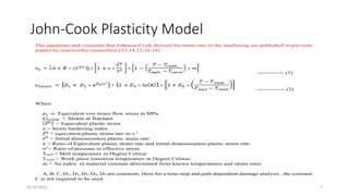 John-Cook Plasticity Model
The equations and constants that Johnson-Cook derived for strain rate in the machining are published in previous
papers by noteworthy researchers [13,14,15,16,18].
------------- (1)
-------------- (2)
Where
Equivalent von mises flow stress in MPa.
= Strain at fracture
= Equivalent plastic strain
n = Strain hardening index
= equivalent plastic strain rate in s-1
= Initial dimensionless plastic strain rate
ё = Ratio of Equivalent plastic strain rate and initial dimensionless plastic strain rate
σ*
= Ratio of pressure to effective stress
Tmelt = Melt temperature in Degree Celsius
Troom = Work piece transition temperature in Degree Celsius.
m = An index or material constant determined from known temperatures and strain rates.
A, B, C, D1, D2, D3, D4, D5 are constants. Here for a time-step and path dependent damage analysis , the constant
C is not required to be used.
16-10-2022 7
 