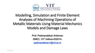 Modelling, Simulation and Finite Element
Analyses of Machining Operations of
Metallic Materials Using Material Mechanics
Models and Damage Laws
Prof. Padmanabhan Krishnan
SMEC, VIT Vellore-632014.
padmanabhan.k@vit.ac.in
16-10-2022 1
 