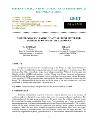 International Journal of Electrical Engineering and Technology (IJEET), ISSN 0976 –
6545(Print), ISSN 0976 – 6553(Online) Volume 4, Issue 4, July-August (2013), © IAEME
172
MODELLING & SIMULATION OF ACTIVE SHUNT FILTER FOR
COMPENSATION OF SYSTEM HARMONICS
Dr. R PRAKASH KIRAN R
Professor Lecturer
Dept. Of Electrical & Electronics Department of Electrical & Computer Engineering
Acharaya Institute of technology, AMBO UNIVERSITY
Bangalore, Karnataka Ethiopia
ABSTRACT
The present work involves the simulation study of the design, of single phase Shunt active
filter. The active shunt filter for compensating harmonic currents generated by non-linear loads. The
topology of the filters is based on a single-phase voltage source filter (VSI) with four Insulated gate
bi-polar transistor (IGBT) semiconductor switches. Simple time-domain extraction techniques are
used to determine the harmonic components present in the load current or source voltage. The pulse-
width modulated (PWM) technique is then used to generate the required gate drive signals to the full-
bridge VSI. A low-pass filter is also incorporated in the output of the inverse to provide a sufficient
attenuation of the high switching ripples caused by the VSI.
Key-words: Shunt active filter, voltage source inverter, Sinusoidal PWM (SPWM).
I. INTRODUCTION
Harmonic contamination in power systems is a serious problem due to the increase of
nonlinear loads over the last 20 years, such as static power converters, arc furnaces, and others. The
widespread use of the static power converters in the recent years, the problems of power system
harmonics have increased considerably. Static power Converters make use of power semiconductor
devices as electronic switches to transfer and convert power from one form to another. The switching
actions of the power devices result in a distorted input current, which contains a fundamental
component (50Hz) and other higher harmonic components (in multiples of 50Hz). Hence, the power
converter behaves as a current source, injecting harmonic current into the supply network. This
constitutes the problems of power system harmonics. In addition to the operation of transformers on
INTERNATIONAL JOURNAL OF ELECTRICAL ENGINEERING &
TECHNOLOGY (IJEET)
ISSN 0976 – 6545(Print)
ISSN 0976 – 6553(Online)
Volume 4, Issue 4, July-August (2013), pp. 172-179
© IAEME: www.iaeme.com/ijeet.asp
Journal Impact Factor (2013): 5.5028 (Calculated by GISI)
www.jifactor.com
IJEET
© I A E M E
 