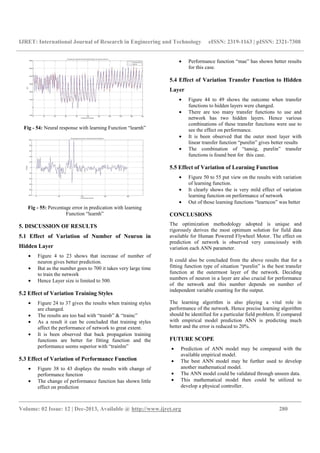 IJRET: International Journal of Research in Engineering and Technology eISSN: 2319-1163 | pISSN: 2321-7308
__________________________________________________________________________________________
Volume: 02 Issue: 12 | Dec-2013, Available @ http://www.ijret.org 280
Fig - 54: Neural response with learning Function “learnh”
Fig - 55: Percentage error in predication with learning
Function “learnh”
5. DISCUSSION OF RESULTS
5.1 Effect of Variation of Number of Neuron in
Hidden Layer
• Figure 4 to 23 shows that increase of number of
neuron gives better prediction.
• But as the number goes to 700 it takes very large time
to train the network
• Hence Layer size is limited to 500.
5.2 Effect of Variation Training Styles
• Figure 24 to 37 gives the results when training styles
are changed.
• The results are too bad with “trainb” & “trainc”
• As a result it can be concluded that training styles
affect the performance of network to great extent.
• It is been observed that back propagation training
functions are better for fitting function and the
performance seems superior with “trainlm”
5.3 Effect of Variation of Performance Function
• Figure 38 to 43 displays the results with change of
performance function
• The change of performance function has shown little
effect on prediction
• Performance function “mae” has shown better results
for this case.
5.4 Effect of Variation Transfer Function to Hidden
Layer
• Figure 44 to 49 shows the outcome when transfer
functions to hidden layers were changed.
• There are too many transfer functions to use and
network has two hidden layers. Hence various
combinations of these transfer functions were use to
see the effect on performance.
• It is been observed that the outer most layer with
linear transfer function “purelin” gives better results
• The combination of “tansig, purelin” transfer
functions is found best for this case.
5.5 Effect of Variation of Learning Function
• Figure 50 to 55 put view on the results with variation
of learning function.
• It clearly shows the is very mild effect of variation
learning function on performance of network
• Out of those learning functions “learncon” was better
CONCLUSIONS
The optimization methodology adopted is unique and
rigorously derives the most optimum solution for field data
available for Human Powered Flywheel Motor. The effect on
prediction of network is observed very consciously with
variation each ANN parameter.
It could also be concluded from the above results that for a
fitting function type of situation “purelin” is the best transfer
function at the outermost layer of the network. Deciding
numbers of neuron in a layer are also crucial for performance
of the network and this number depends on number of
independent variable counting for the output.
The learning algorithm is also playing a vital role in
performance of the network. Hence precise learning algorithm
should be identified for a particular field problem. If compared
with empirical model prediction ANN is predicting much
better and the error is reduced to 20%.
FUTURE SCOPE
• Prediction of ANN model may be compared with the
available empirical model.
• The best ANN model may be further used to develop
another mathematical model.
• The ANN model could be validated through unseen data.
• This mathematical model then could be utilized to
develop a physical controller.
 