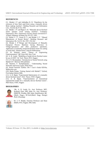 IJRET: International Journal of Research in Engineering and Technology eISSN: 2319-1163 | pISSN: 2321-7308
__________________________________________________________________________________________
Volume: 02 Issue: 12 | Dec-2013, Available @ http://www.ijret.org 281
REFERENCES
[1]. .Modak J. P. and Askhedkar R. D. “Hypothesis for the
extrusion of lime flash sand brick using a manually driven
Brick making machine”, Bulding Research and Information
U.K., V22,NI, Pp 47-54, 1994
[2]. .Modak J. P. and Bapat A. R. “Manually driven flywheel
motor operates wood turning machine”, Contepory
Ergonomics, Proc. Ergonomics Society annual convension13-
16April, Edinburg, Scotland, Pp 352-357, 1993.
[3]. Sohoni V. V., Aware H. V. and Modak J. P. “ Manual
Manufacture of Keyed Bricks”, Building Research and
Information UK, Vol 25, N6, 1997, 354-364.
[4]. Modak J. P.”Design and Development of Manually
Energized Process Machines having Relevance to
Village/Agriculture and other productive operations,
Application of manually energized flywheel motor for cutting
of wood strip”, Human Power, send for Publications.
[5]. H. Schenck Junior “Theory of Engineering
Experimentation”, MC Graw Hill, New York.
[6]. A. R. Lende, “Modelling of pedal driven flywheel motor
by use of ANN”, M. Tech. Thesis, PCE, Nagpur
[7]. S. N. Shvanandam, “Introduction to Neural Network using
Matlab 6.0”, McGraw Hill publisher.
[8]. Stamtios V. Kartaplopoulos , Understanding Neural
Networks and Fuzzy Logics, IEEE Press
[9]. Neural Network Toolbox TM 7 User’s Guide R2010a,
Mathworks.com
[10]. Rudra Pratap, “Getting Started with Matlab7,” Oxford,
First Indian Edition 2006.
[11]. A. R. Bapat, “Experimental Optimization of a manually
driven flywheel motor”, M.E. Thesis, VNIT, Nagpur.
[12]. A. R. Bapat, “Experimentation of Generalized
experimental model for a manually droven flywheel motor”,
PhD Thesis, VNIT, Nagpur.
BIOGRAPHIES
Ms. A. R. Lende, Ex. Asst. Professor, MIT,
Kothrud, Pune, MH, India. Ex. Asst. Professor,
DMIETR, Wardha, MH, India. Qualification: BE.
(Mech. Engg.), M.Tech.(Mech. Engg. Design)
Ph.D. (Pursuing)
Dr. J. P. Modak, Emeritus Professor and Dean
(R&D), PCE, Nagpur, MH, India
 