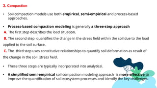 JUPITER
MARS
3. Compaction
• Soil compaction models use both empirical, semi-empirical and process-based
approaches.
• Process-based compaction modeling is generally a three-step approach
A. The first step describes the load situation.
B. The second step quantifies the change in the stress field within the soil due to the load
applied to the soil surface.
C. The third step uses constitutive relationships to quantify soil deformation as result of
the change in the soil stress field.
• These three steps are typically incorporated into analytical.
• A simplified semi-empirical soil compaction modeling approach is more effective to
improve the quantification of soil ecosystem processes and identify the key challenges.
 