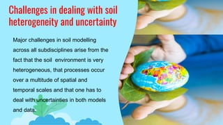 Challenges in dealing with soil
heterogeneity and uncertainty
Major challenges in soil modelling
across all subdisciplines arise from the
fact that the soil environment is very
heterogeneous, that processes occur
over a multitude of spatial and
temporal scales and that one has to
deal with uncertainties in both models
and data.
 