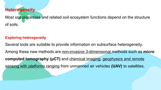Heterogeneity
Most soil processes and related soil ecosystem functions depend on the structure
of soils.
Exploring heterogeneity
Several tools are suitable to provide information on subsurface heterogeneity.
Among these new methods are non-invasive 3-dimensional methods such as micro
computed tomography (μCT) and chemical imaging, geophysics and remote
sensing with platforms ranging from unmanned air vehicles (UAV) to satellites.
 