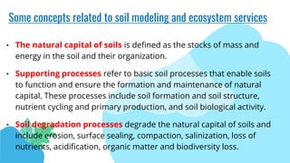 Some concepts related to soil modeling and ecosystem services
• The natural capital of soils is defined as the stocks of mass and
energy in the soil and their organization.
• Supporting processes refer to basic soil processes that enable soils
to function and ensure the formation and maintenance of natural
capital. These processes include soil formation and soil structure,
nutrient cycling and primary production, and soil biological activity.
• Soil degradation processes degrade the natural capital of soils and
include erosion, surface sealing, compaction, salinization, loss of
nutrients, acidification, organic matter and biodiversity loss.
 