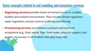 Some concepts related to soil modeling and ecosystem services
• Regulating services provide means to humans to live in a stable,
healthy and resilient environment. They include climate regulation,
water regulation, erosion control, buffering and filtering.
• Provisioning services are related to products derived from
ecosystems (e.g., food, wood, fiber, fresh water, physical support, and
genetic resources), in all of which soils play a key role.
 