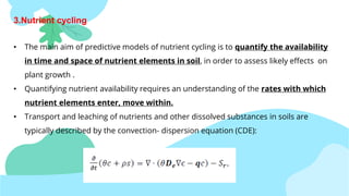 3.Nutrient cycling
• The main aim of predictive models of nutrient cycling is to quantify the availability
in time and space of nutrient elements in soil, in order to assess likely effects on
plant growth .
• Quantifying nutrient availability requires an understanding of the rates with which
nutrient elements enter, move within.
• Transport and leaching of nutrients and other dissolved substances in soils are
typically described by the convection- dispersion equation (CDE):
 