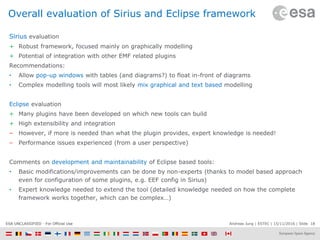 Andreas Jung | ESTEC | 15/11/2016 | Slide 18ESA UNCLASSIFIED - For Official Use
Overall evaluation of Sirius and Eclipse framework
Sirius evaluation
+ Robust framework, focused mainly on graphically modelling
+ Potential of integration with other EMF related plugins
Recommendations:
• Allow pop-up windows with tables (and diagrams?) to float in-front of diagrams
• Complex modelling tools will most likely mix graphical and text based modelling
Eclipse evaluation
+ Many plugins have been developed on which new tools can build
+ High extensibility and integration
– However, if more is needed than what the plugin provides, expert knowledge is needed!
– Performance issues experienced (from a user perspective)
Comments on development and maintainability of Eclipse based tools:
• Basic modifications/improvements can be done by non-experts (thanks to model based approach
even for configuration of some plugins, e.g. EEF config in Sirius)
• Expert knowledge needed to extend the tool (detailed knowledge needed on how the complete
framework works together, which can be complex…)
 