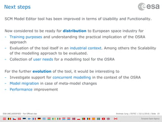 Andreas Jung | ESTEC | 15/11/2016 | Slide 19ESA UNCLASSIFIED - For Official Use
Next steps
SCM Model Editor tool has been improved in terms of Usability and Functionality.
Now considered to be ready for distribution to European space industry for
- Training purposes and understanding the practical implication of the OSRA
approach
- Evaluation of the tool itself in an industrial context. Among others the Scalability
of the modelling approach to be evaluated.
- Collection of user needs for a modelling tool for the OSRA
For the further evolution of the tool, it would be interesting to
- Investigate support for concurrent modelling in the context of the OSRA
- Model migration in case of meta-model changes
- Performance improvement
 