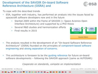 Andreas Jung | ESTEC | 15/11/2016 | Slide 5ESA UNCLASSIFIED - For Official Use
Development of the SAVOIR On-board Software
Reference Architecture (OSRA) and
To cope with the described trends
• ESA, together with industry, has performed an analysis into the issues faced by
spacecraft software developers now and in the future
• Started 2009 within the frame of SAVOIR (= Space Avionics Open
Interface Architecture) and supported by a PhD thesis
• Several R&D studies and harmonization efforts
• Final results in 2015
• The analysis resulted in the development of an “On-board Software Reference
Architecture” (OSRA) founded on the principles of component-based software
engineering and strong separation of concerns.
• This architecture is foreseen to be the guiding reference for future on-board
software developments – following the SAVOIR approach (same as AUTOSAR):
Cooperate on standards, compete on implementation
Execution Platform
Mission
Management
: Ada
Container Container
Thermal
Management
: C
 