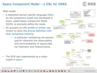 Andreas Jung | ESTEC | 15/11/2016 | Slide 7ESA UNCLASSIFIED - For Official Use
Space Component Model – a DSL for OSRA
Meta-model
• A dedicated domain specific language (DSL)
for the component model was developed in
ecore, called Space Component Model
(SCM), to precisely define the needs
• On purpose no UML profile or similar was
chosen to allow the precise definition with
clear semantical meaning
• in particular considering the domain
specific elements like observability
and commandability of spacecrafts
via Telemetry and Telecommand.
• The SCM was implemented as a meta-
model in ecore.
MAG_FAILURE_EM
AOCS_MODE_IF
MAG_FAILURE_RC
<<instance>>
Mode_Manager_C
_inst
<<interface>>
AOCS_MODE_IF
previousMode : AOCS_MODE DAT (ro)
currMode : AOCS_MODE DAT (ro)
SetMode(m: in AOCS_MODE)
EnableTransToNOM()
<<interface>>
AOCS_CYCLE_IF
Step()
<<instance>>
AOCS_C_inst
<<NF_desc>>
Step :
<<cyclic>>
Period = 125 ms<<NF_desc>>
MAG_FAILURE_RC_EV_HANDL :
<<protected>>
Get_previousMode :
<<protected>>
Get_currMode :
<<protected>>
SetMode :
<<protected>>
EnableTransToNOM :
<<unprotected>>
<<NF_desc>>
<<instance>>
AOCS_C_inst
AOCS_MODE_IF
<<instance>>
Mode_Manager_C
_inst
AOCS_MODE_IF
MAG_DATA_IF
THR_CMD_IF
<<instance>>
MAG_C_inst
<<instance>>
THR_C_instTHR_CMD_IF
OBT_IF
MAG_DATA_IF
<<instance>>
OBT_C_inst
OBT_T
 