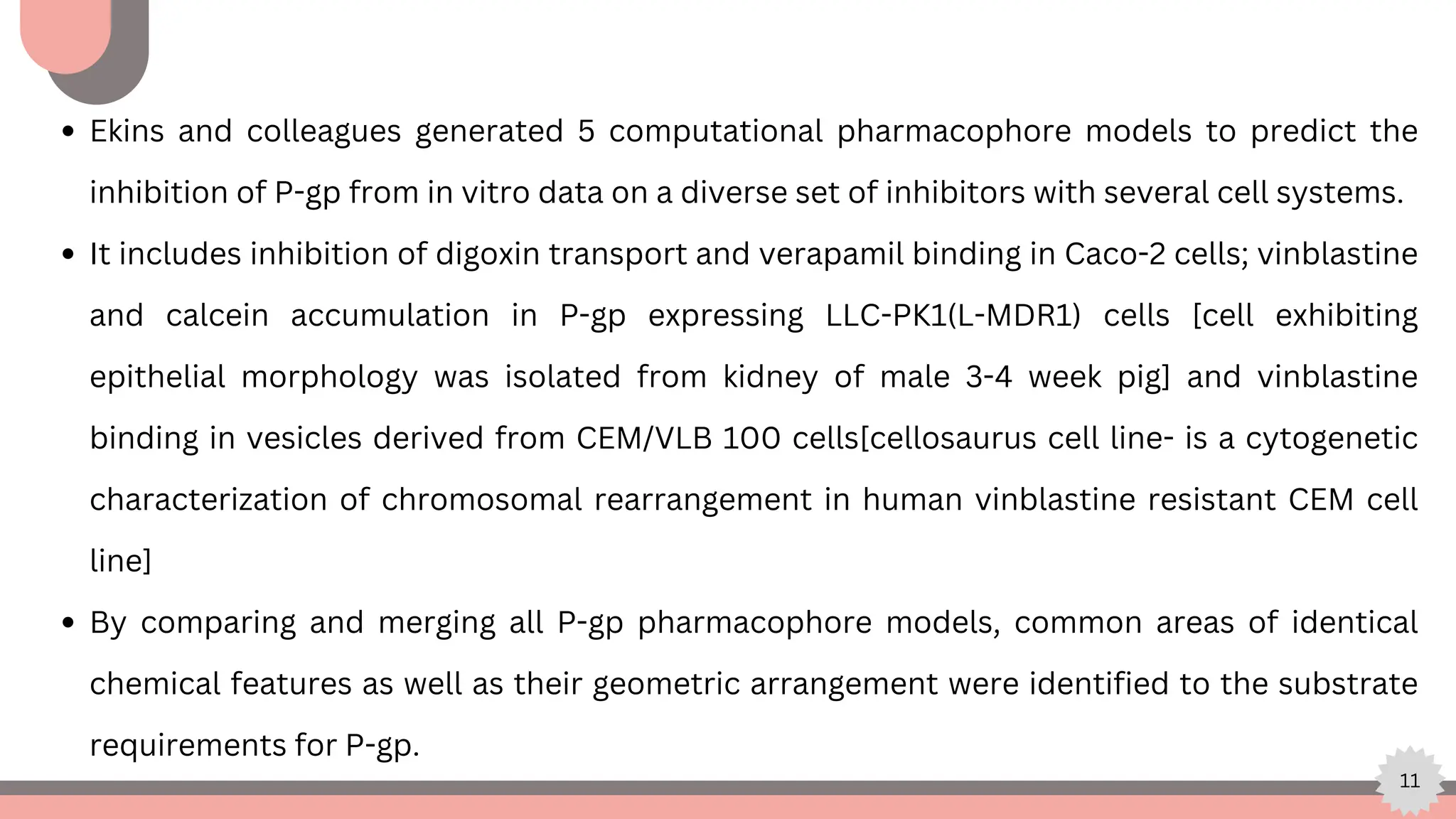 11
Ekins and colleagues generated 5 computational pharmacophore models to predict the
inhibition of P-gp from in vitro data on a diverse set of inhibitors with several cell systems.
It includes inhibition of digoxin transport and verapamil binding in Caco-2 cells; vinblastine
and calcein accumulation in P-gp expressing LLC-PK1(L-MDR1) cells [cell exhibiting
epithelial morphology was isolated from kidney of male 3-4 week pig] and vinblastine
binding in vesicles derived from CEM/VLB 100 cells[cellosaurus cell line- is a cytogenetic
characterization of chromosomal rearrangement in human vinblastine resistant CEM cell
line]
By comparing and merging all P-gp pharmacophore models, common areas of identical
chemical features as well as their geometric arrangement were identified to the substrate
requirements for P-gp.
 