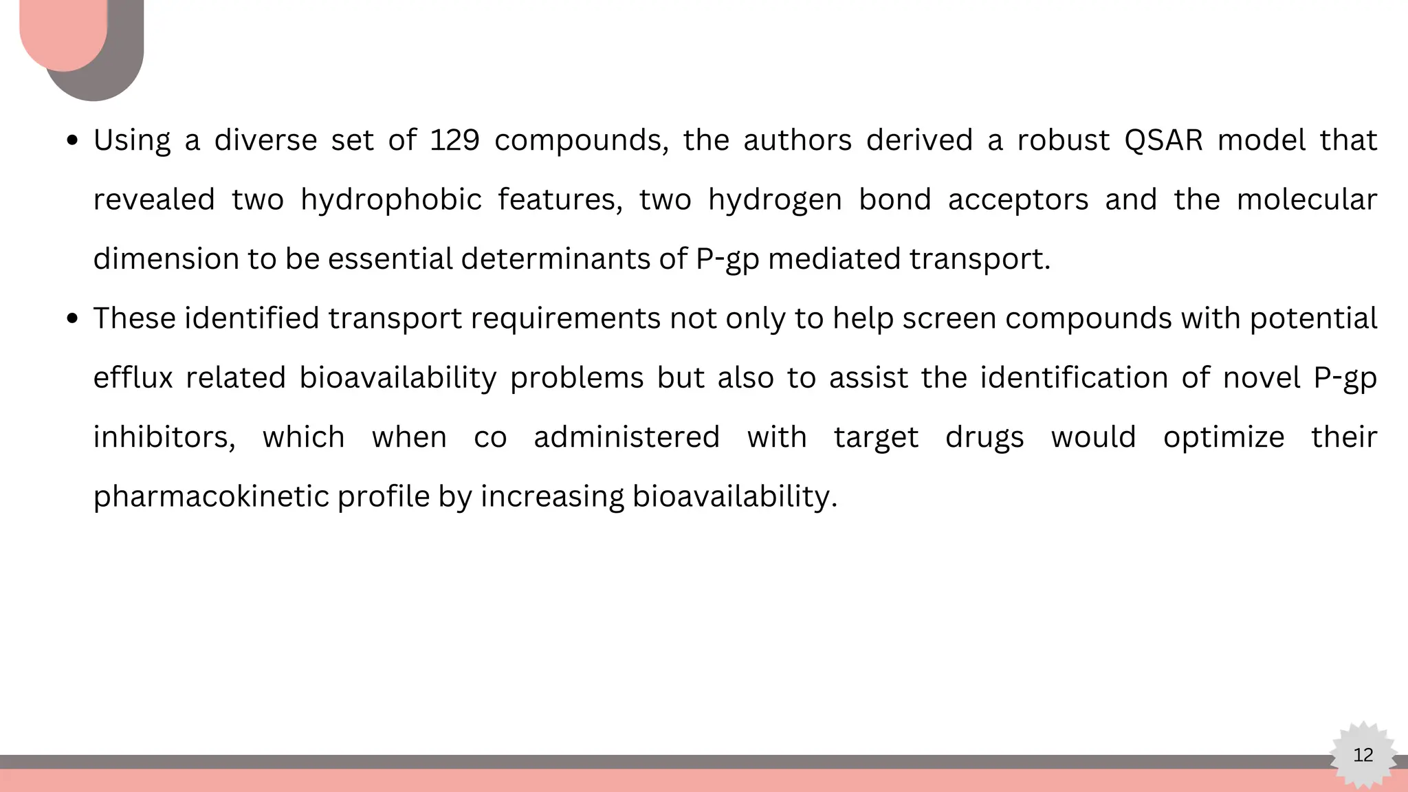 12
Using a diverse set of 129 compounds, the authors derived a robust QSAR model that
revealed two hydrophobic features, two hydrogen bond acceptors and the molecular
dimension to be essential determinants of P-gp mediated transport.
These identified transport requirements not only to help screen compounds with potential
efflux related bioavailability problems but also to assist the identification of novel P-gp
inhibitors, which when co administered with target drugs would optimize their
pharmacokinetic profile by increasing bioavailability.
 