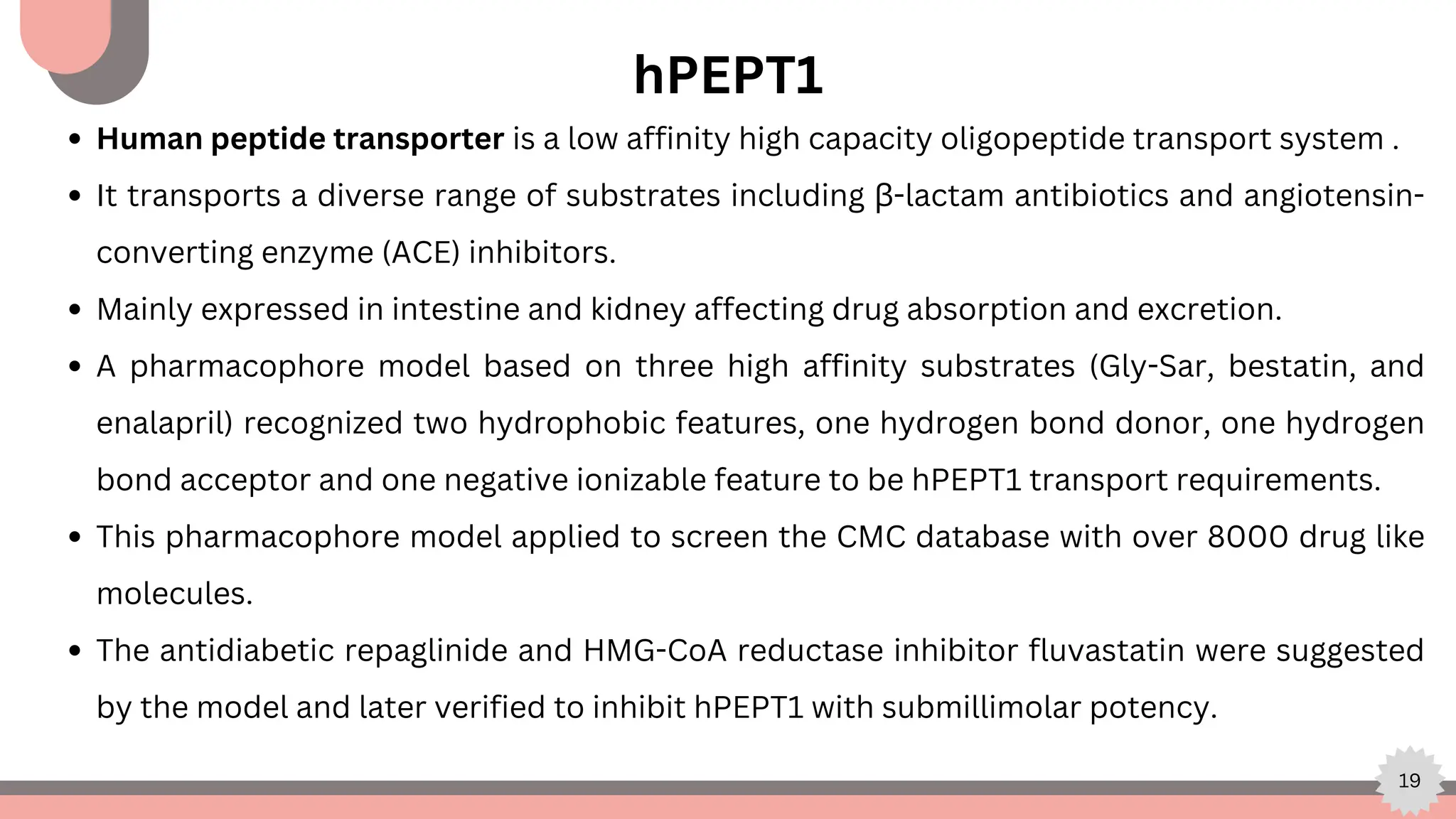 19
hPEPT1
Human peptide transporter is a low affinity high capacity oligopeptide transport system .
It transports a diverse range of substrates including β-lactam antibiotics and angiotensin-
converting enzyme (ACE) inhibitors.
Mainly expressed in intestine and kidney affecting drug absorption and excretion.
A pharmacophore model based on three high affinity substrates (Gly-Sar, bestatin, and
enalapril) recognized two hydrophobic features, one hydrogen bond donor, one hydrogen
bond acceptor and one negative ionizable feature to be hPEPT1 transport requirements.
This pharmacophore model applied to screen the CMC database with over 8000 drug like
molecules.
The antidiabetic repaglinide and HMG-CoA reductase inhibitor fluvastatin were suggested
by the model and later verified to inhibit hPEPT1 with submillimolar potency.
 