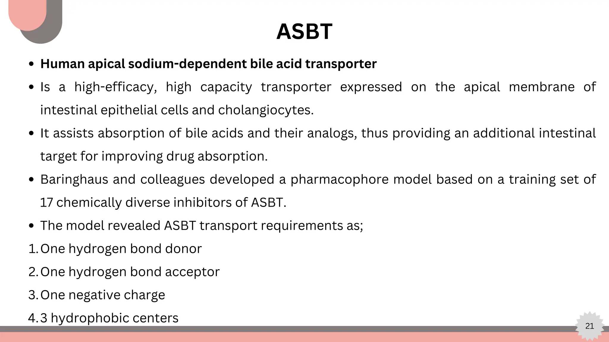 21
ASBT
Human apical sodium-dependent bile acid transporter
Is a high-efficacy, high capacity transporter expressed on the apical membrane of
intestinal epithelial cells and cholangiocytes.
It assists absorption of bile acids and their analogs, thus providing an additional intestinal
target for improving drug absorption.
Baringhaus and colleagues developed a pharmacophore model based on a training set of
17 chemically diverse inhibitors of ASBT.
The model revealed ASBT transport requirements as;
One hydrogen bond donor
1.
One hydrogen bond acceptor
2.
One negative charge
3.
3 hydrophobic centers
4.
 
