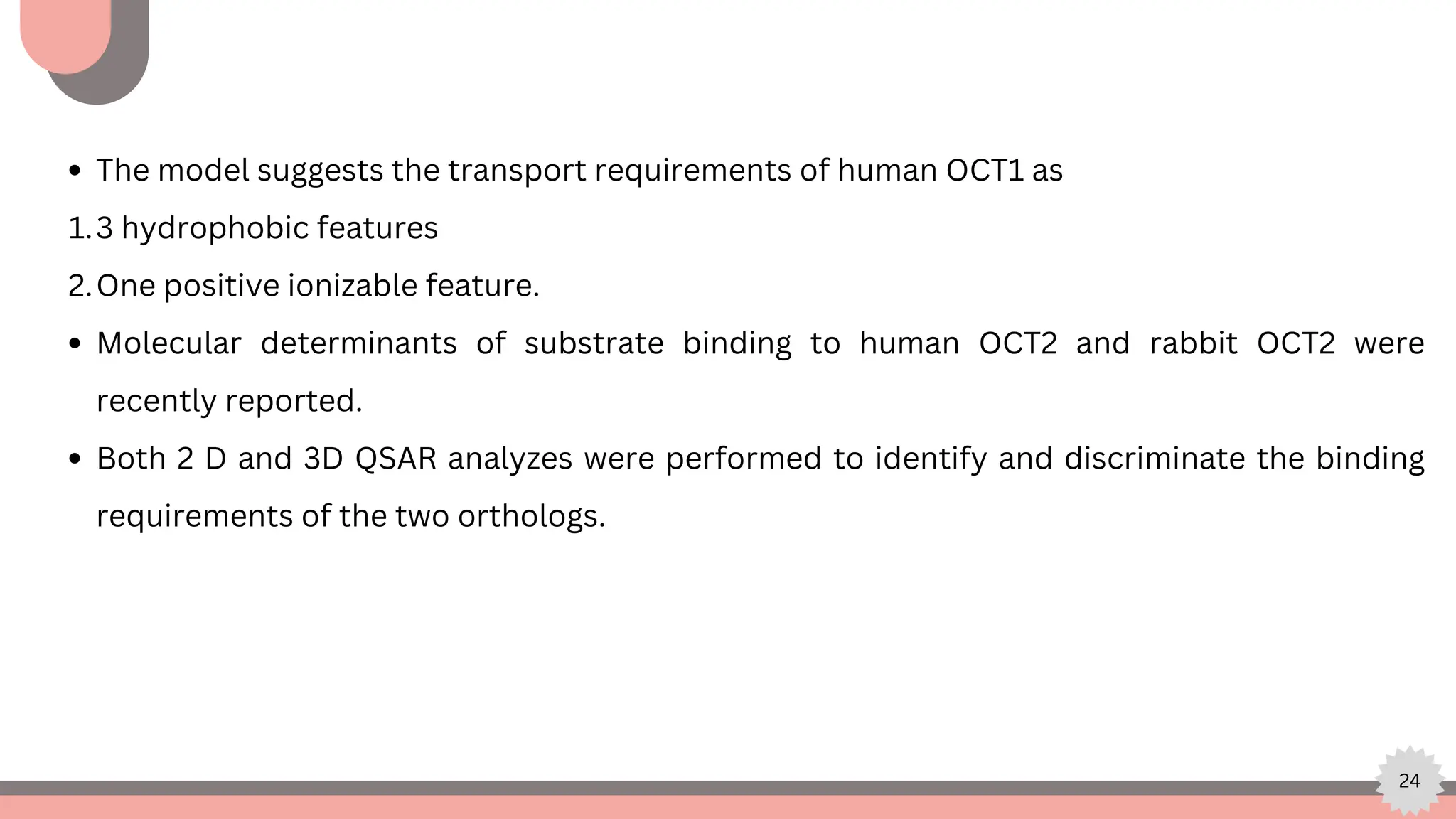 24
The model suggests the transport requirements of human OCT1 as
3 hydrophobic features
1.
One positive ionizable feature.
2.
Molecular determinants of substrate binding to human OCT2 and rabbit OCT2 were
recently reported.
Both 2 D and 3D QSAR analyzes were performed to identify and discriminate the binding
requirements of the two orthologs.
 
